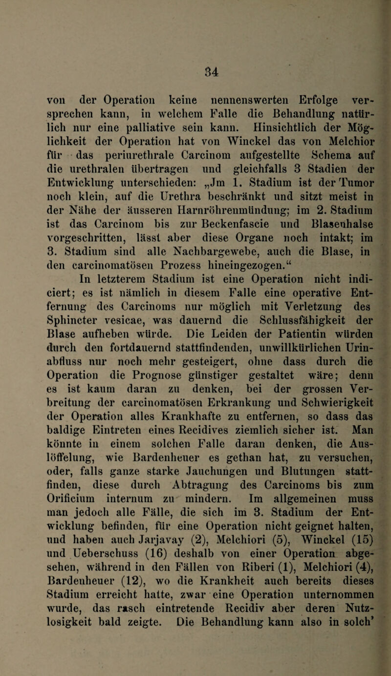von der Operation keine nennenswerten Erfolge ver¬ sprechen kann, in welchem Falle die Behandlung natür¬ lich nur eine palliative sein kann. Hinsichtlich der Mög¬ lichkeit der Operation hat von Winckel das von Melchior für das periurethrale Carcinom aufgestellte Schema auf die urethralen übertragen und gleichfalls 3 Stadien der Entwicklung unterschieden: „Jm 1. Stadium ist der Tumor noch klein, auf die Urethra beschränkt und sitzt meist in der Nähe der äusseren Harnröhrenmündung; im 2. Stadium ist das Carcinom bis zur Beckenfascie und Blasenhalse vorgeschritten, lässt aber diese Organe noch intakt; im 3. Stadium sind alle Nachbargewebe, auch die Blase, in den carcinomatösen Prozess hineingezogen.“ In letzterem Stadium ist eine Operation nicht indi- ciert; es ist nämlich in diesem Falle eine operative Ent¬ fernung des Carcinoms nur möglich mit Verletzung des Sphincter vesicae, was dauernd die Schlussfähigkeit der Blase aufheben würde. Die Leiden der Patientin würden durch den fortdauernd stattfindenden, unwillkürlichen Urin¬ abfluss nur noch mehr gesteigert, ohne dass durch die Operation die Prognose günstiger gestaltet wäre; denn es ist kaum daran zu denken, bei der grossen Ver¬ breitung der carcinomatösen Erkrankung und Schwierigkeit der Operation alles Krankhafte zu entfernen, so dass das baldige Eintreten eines Recidives ziemlich sicher ist. Man könnte in einem solchen Falle daran denken, die Aus¬ löffelung, wie Bardenheuer es gethan hat, zu versuchen, oder, falls ganze starke Jauchungen und Blutungen statt¬ finden, diese durch Abtragung des Carcinoms bis zum Orifieium internum zu mindern. Im allgemeinen muss man jedoch alle Fälle, die sich im 3. Stadium der Ent¬ wicklung befinden, für eine Operation nicht geignet halten, und haben auch Jarjavay (2), Melchiori (5), Winckel (15) und Ueberschuss (16) deshalb von einer Operation abge¬ sehen, während in den Fällen von Riberi (1), Melchiori (4), Bardenheuer (12), wo die Krankheit auch bereits dieses Stadium erreicht hatte, zwar eine Operation unternommen wurde, das rasch eintretende Recidiv aber deren Nutz¬ losigkeit bald zeigte. Die Behandlung kann also in solch’
