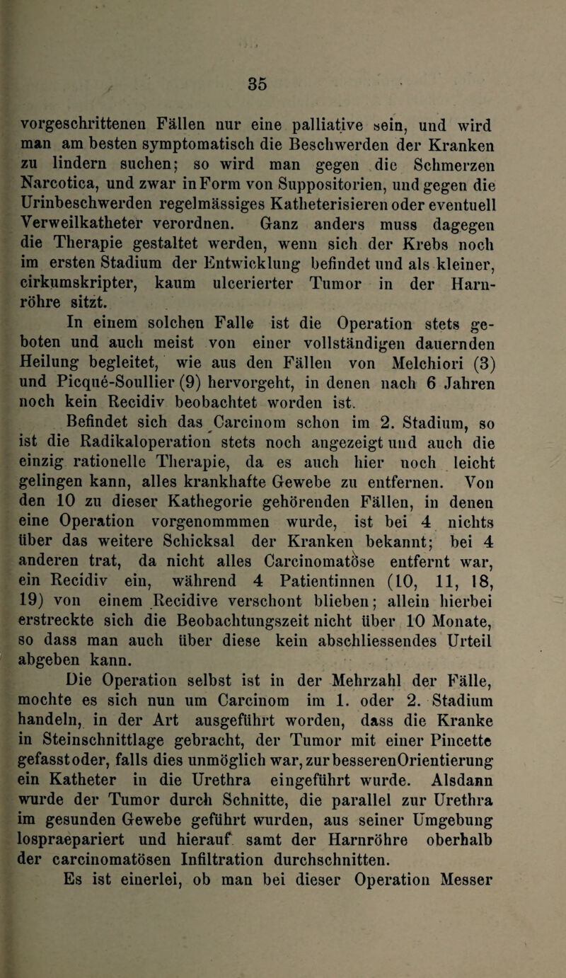 vorgeschrittenen Fällen nur eine palliative sein, und wird man am besten symptomatisch die Beschwerden der Kranken zu lindern suchen; so wird man gegen die Schmerzen Narcotica, und zwar in Form von Suppositorien, und gegen die Urinbeschwerden regelmässiges Katheterisieren oder eventuell Verweilkatheter verordnen. Ganz anders muss dagegen die Therapie gestaltet werden, wenn sich der Krebs noch im ersten Stadium der Entwicklung befindet und als kleiner, cirkumskripter, kaum ulcerierter Tumor in der Harn¬ röhre sitzt. In einem solchen Falle ist die Operation stets ge¬ boten und auch meist von einer vollständigen dauernden Heilung begleitet, wie aus den Fällen von Melchiori (3) und Picque-Soullier (9) hervorgeht, in denen nach 6 Jahren noch kein Recidiv beobachtet worden ist. Befindet sich das Carcinom schon im 2. Stadium, so 9 9 x 7 ist die Radikaloperation stets noch angezeigt und auch die einzig rationelle Therapie, da es auch hier noch leicht gelingen kann, alles krankhafte Gewebe zu entfernen. Von den 10 zu dieser Kathegorie gehörenden Fällen, in denen eine Operation vorgenommmen wurde, ist bei 4 nichts über das weitere Schicksal der Kranken bekannt; bei 4 anderen trat, da nicht alles Carcinomat&se entfernt war, ein Recidiv ein, während 4 Patientinnen (10, 11, 18, 19) von einem Recidive verschont blieben; allein hierbei erstreckte sich die Beobachtungszeit nicht Uber 10 Monate, so dass man auch über diese kein abschliessendes Urteil abgeben kann. Die Operation selbst ist in der Mehrzahl der Fälle, mochte es sich nun um Carcinom im 1. oder 2. Stadium handeln, in der Art ausgeführt worden, dass die Kranke in Steinschnittlage gebracht, der Tumor mit einer Pincette gefasst oder, falls dies unmöglich war,zurbesserenOrientierung ein Katheter in die Urethra eingeführt wurde. Alsdann wurde der Tumor durch Schnitte, die parallel zur Urethra im gesunden Gewebe geführt wurden, aus seiner Umgebung lospraepariert und hierauf samt der Harnröhre oberhalb der carcinomatösen Infiltration durchschnitten. Es ist einerlei, ob man bei dieser Operation Messer