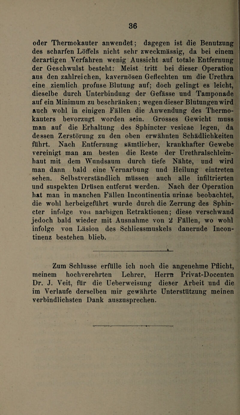 oder Thermokauter anwendet; dagegen ist die Benutzung des scharfen Löffels nicht sehr zweckmässig, da bei einem derartigen Verfahren wenig Aussicht auf totale Entfernung der Geschwulst bestellt: Meist tritt bei dieser Operation aus den zahlreichen, kavernösen Geflechten um die Urethra eine ziemlich profuse Blutung auf; doch gelingt es leicht, dieselbe durch Unterbindung der Gefässe und Tamponade auf ein Minimum zu beschränken; wegen dieser Blutungen wird auch wohl in einigen Fällen die Anwendung des Thermo¬ kauters bevorzugt worden sein. Grosses Gewicht muss man auf die Erhaltung des Sphincter vesicae legen, da dessen Zerstörung zu den oben erwähnten Schädlichkeiten führt. Nach Entfernung sämtlicher, krankhafter Gewebe vereinigt man am besten die Reste der Urethralschleim¬ haut mit dem Wundsaum durch tiefe Nähte, und wird man dann bald eine Vernarbung und Heilung eintreten sehen. Selbstverständlich müssen auch alle infiltrierten und suspekten Drüsen entfernt werden. Nach der Operation hat man in manchen Fällen Incontinentia urinae beobachtet, die wohl herbeigeführt wurde durch die Zerrung des Sphin¬ cter infolge von narbigen Retraktionen; diese verschwand jedoch bald wieder mit Ausnahme von 2 Fällen, wo wohl infolge von Läsion des Schliessmuskels dauernde Incon- tinenz bestehen blieb. Zum Schlüsse erfülle ich noch die angenehme Pflicht, meinem hochverehrten Lehrer, Herrn Privat-Docenten Dr. J. Veit, für die Ueberweisung dieser Arbeit und die im Verlaufe derselben mir gewährte Unterstützung meinen verbindlichsten Dank auszusprechen.