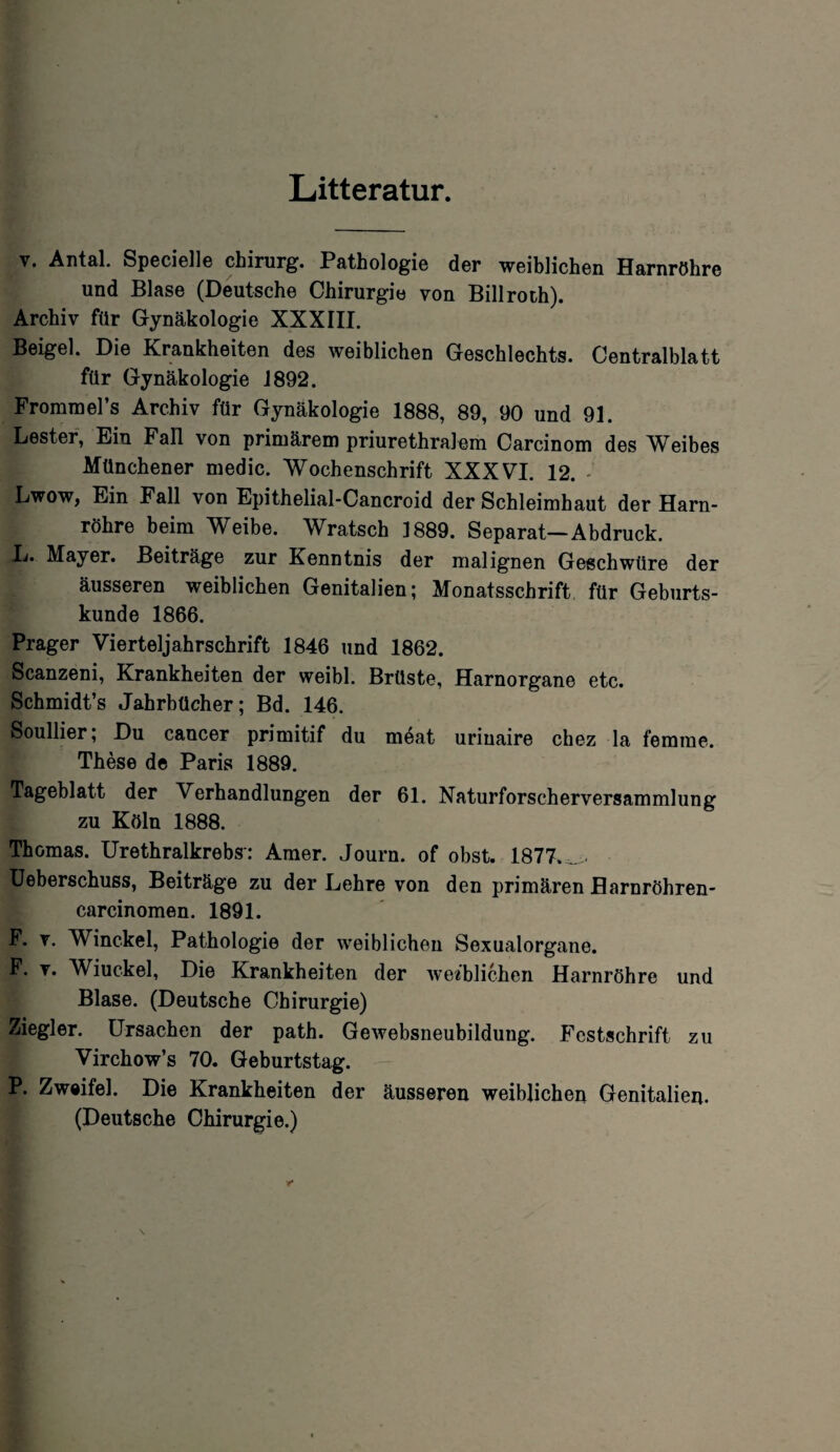 Litteratur. v. Antal. Specielle Chirurg. Pathologie der weiblichen Harnröhre und Blase (Deutsche Chirurgie von Billroth). Archiv für Gynäkologie XXXIII. Beigel. Die Krankheiten des weiblichen Geschlechts. Centralblatt für Gynäkologie 1892. Frommel’s Archiv für Gynäkologie 1888, 89, 90 und 91. Lester, Ein Fall von primärem priurethralem Carcinom des Weibes Münchener medic. Wochenschrift XXXVI. 12. Lwow, Ein Fall von Epithelial-Cancroid der Schleimhaut der Harn¬ röhre beim Weibe. Wratsch 1889. Separat—Abdruck. L. Mayer. Beiträge zur Kenntnis der malignen Geschwüre der äusseren weiblichen Genitalien; Monatsschrift für Geburts¬ kunde 1866. Prager Vierteljahrschrift 1846 und 1862. Scanzeni, Krankheiten der weibl. Brüste, Harnorgane etc. Schmidt’s Jahrbücher; Bd. 146. Soullier; Du cancer primitif du möat uriuaire chez la femme. These de Paris 1889. Tageblatt der Verhandlungen der 61. Naturforscherversammlung zu Köln 1888. Thomas. Urethralkrebs: Amer. Journ. of obst. 1877. .. Ueberschuss, Beiträge zu der Lehre von den primären flarnröhren- carcinomen. 1891. F. v. Winckel, Pathologie der weiblichen Sexualorgane. F. v. Wiuckel, Die Krankheiten der weiblichen Harnröhre und Blase. (Deutsche Chirurgie) Ziegler. Ursachen der path. Gewebsneubildung. Festschrift zu Virchow’s 70. Geburtstag. P. Zweifel. Die Krankheiten der äusseren weiblichen Genitalien. (Deutsche Chirurgie.)