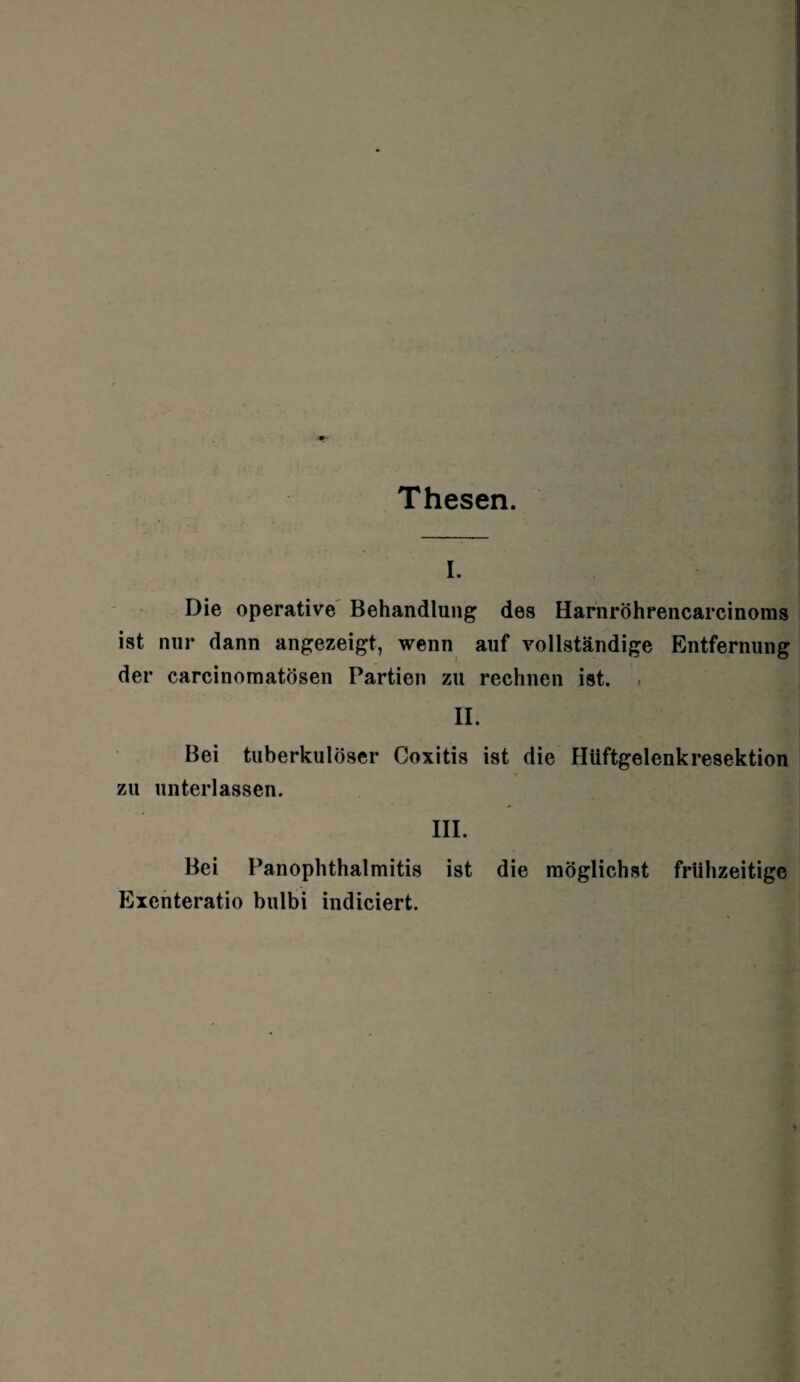 Thesen. I. Die operative Behandlung des Harnröhrencarcinoms ist nur dann angezeigt, wenn auf vollständige Entfernung der carcinomatösen Partien zu rechnen ist. . II. Bei tuberkulöser Goxitis ist die Hüftgelenkresektion zu unterlassen. III. Bei Panophthalmitis ist die möglichst frühzeitige Exenteratio bulbi indiciert.