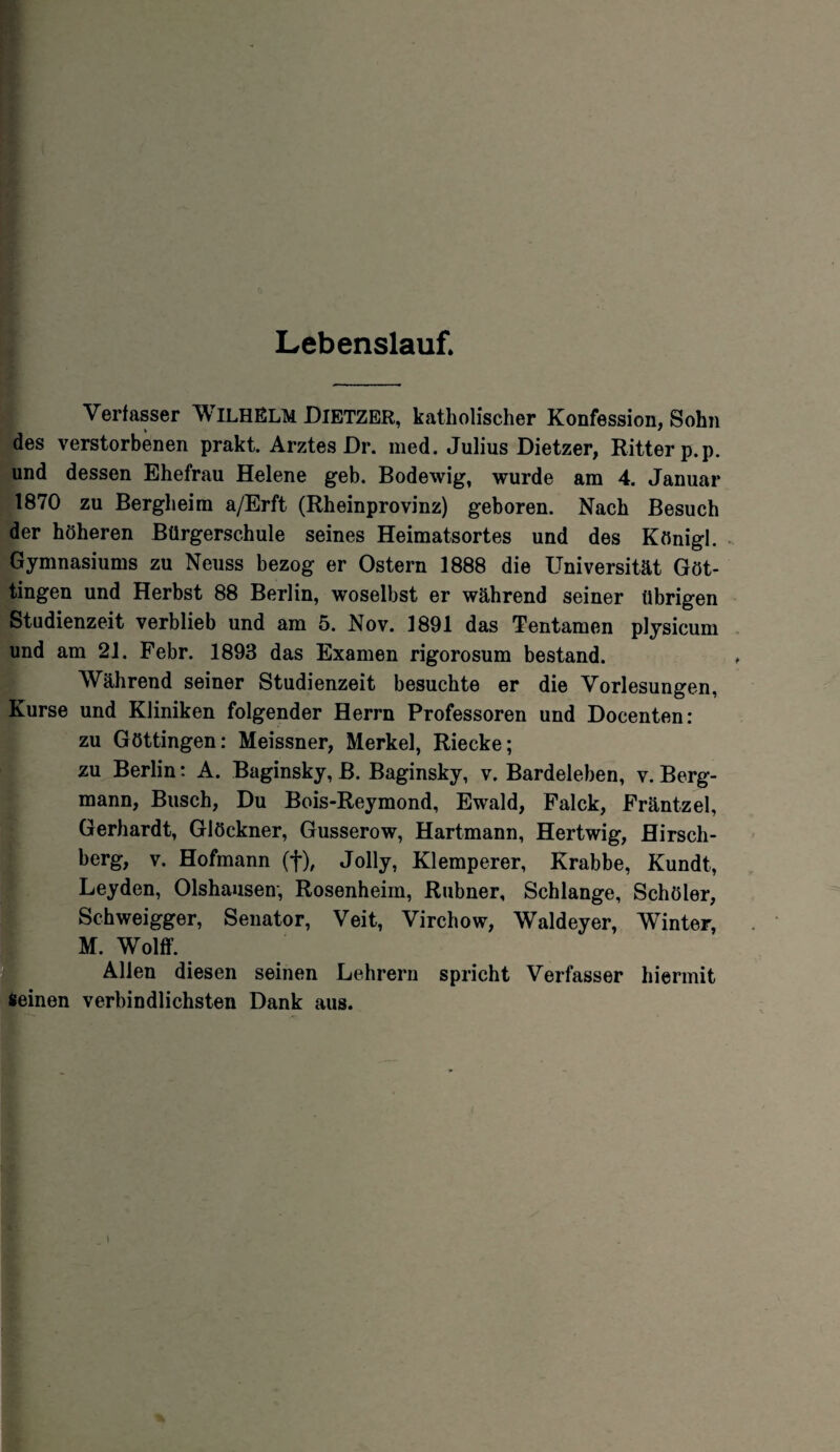 Lebenslauf. Verfasser WILHELM DlETZER, katholischer Konfession, Sohn des verstorbenen prakt. Arztes Dr. med. Julius Dietzer, Ritter p.p. und dessen Ehefrau Helene geb. Bodewig, wurde am 4. Januar 1870 zu Bergheirn a/Erft (Rheinprovinz) geboren. Nach Besuch der höheren Bürgerschule seines Heimatsortes und des Königl. Gymnasiums zu Neuss bezog er Ostern 1888 die Universität Göt¬ tingen und Herbst 88 Berlin, woselbst er während seiner übrigen Studienzeit verblieb und am 5. Nov. 1891 das Tentamen plysicum und am 21. Febr. 1893 das Examen rigorosum bestand. Während seiner Studienzeit besuchte er die Vorlesungen, Kurse und Kliniken folgender Herrn Professoren und Docenten: zu Göttingen: Meissner, Merkel, Riecke; zu Berlin: A. Baginsky, B. Baginsky, v. Bardeleben, v. Berg¬ mann, Busch, Du Bois-Reymond, Ewald, Falck, Fräntzel, Gerhardt, Glöckner, Gusserow, Hartmann, Hertwig, Hirsch¬ berg, v. Hofmann (f), Jolly, Klemperer, Krabbe, Kundt, Leyden, Olshausen, Rosenheim, Rubner, Schlange, Schöler, Schweigger, Senator, Veit, Virchow, Waldeyer, Winter, M. Wolff. Allen diesen seinen Lehrern spricht Verfasser hiermit Seinen verbindlichsten Dank aus. I