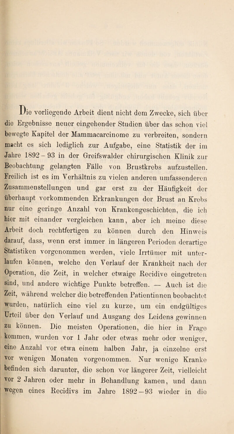 1/ie vorliegende Arbeit dient nicht dem Zwecke, sich über die Ergebnisse neuer eingehender Studien über das schon viel bewegte Kapitel der Mammacareinome zu verbreiten, sondern macht es sich lediglich zur Aufgabe, eine Statistik der im Jahre 1892 — 93 in der Greifswalder chirurgischen Klinik zur Beobachtung gelangten Eälle von Brustkrebs aufzustellen. Freilich ist es im Verhältnis zu vielen anderen umfassenderen Zusammenstellungen und gar erst zu der Häufigkeit der überhaupt vorkommenden Erkrankungen der Brust an Krebs nur eine geringe Anzahl von Krankengeschichten, die ich hier mit einander vergleichen kann, aber ich meine diese Arbeit doch rechtfertigen zu können durch den Hinweis daraut, dass, wenn erst immer in längeren Perioden derartige Statistiken vorgenommen werden, viele Irrtümer mit unter¬ laufen können, welche den Verlauf der Krankheit nach der Operation, die Zeit, in welcher etwaige Recidive eingetreten sind, und andere wichtige Punkte betreffen. — Auch ist die Zeit, während welcher die betreffenden Patientinnen beobachtet wurden, natürlich eine viel zu kurze, um ein endgültiges Urteil über den Verlauf und Ausgang des Leidens gewinnen zu können. Die meisten Operationen, die hier in Frage kommen, wurden vor 1 Jahr oder etwas mehr oder weniger, eine Anzahl vor etwa einem halben Jahr, ja einzelne erst vor wenigen Monaten vorgenommen. Nur wenige Kranke befinden sich darunter, die schon vor längerer Zeit, vielleicht vor 2 Jahren oder mehr in Behandlung kamen, und dann wegen eines Recidivs im Jahre 1892—93 wieder in die