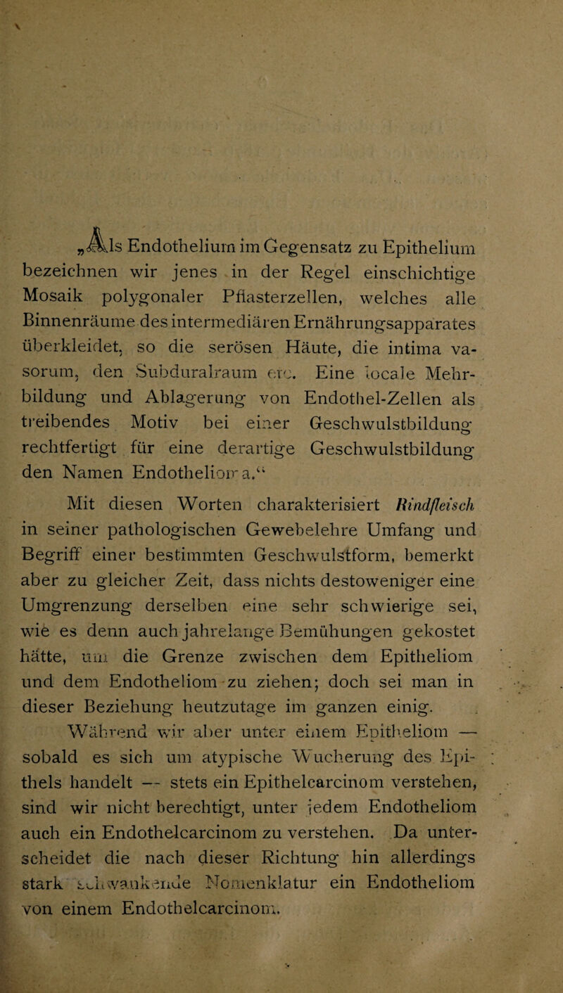 »m s Endotheliura im Gegensatz zu Epithelium bezeichnen wir jenes in der Regel einschichtige Mosaik polygonaler Pflasterzellen, welches alle Binnenräume des intermediären Ernährungsapparates überkleidet, so die serösen Häute, die intima va- sorum. den Subduralraum erc. Eine locale Mehr¬ bildung und Ablagerung von Endothel-Zellen als treibendes Motiv bei einer Geschwulstbildung; rechtfertigt für eine derartige Geschwulstbildung den Namen Endotheliom a.“ Mit diesen Worten charakterisiert Rindfleisch in seiner pathologischen Gewebelehre Umfang und Begriff einer bestimmten Geschwulstform, bemerkt aber zu gleicher Zeit, dass nichts destoweniger eine Umgrenzung derselben eine sehr schwierige sei, wie es denn auch jahrelange Bemühungen gekostet hätte, um die Grenze zwischen dem Epitheliom und dem Endotheliom zu ziehen; doch sei man in dieser Beziehung heutzutage im ganzen einig. Während wir aber unter einem Eoitheliom — 4. sobald es sich um atypische Wucherung des Epi¬ thels handelt — stets ein Epithelcarcinom verstehen, sind wir nicht berechtigt, unter Jedem Endotheliom auch ein Endothelcarcinom zu verstehen. Da unter¬ scheidet die nach dieser Richtung hin allerdings stark Sv.Iiwankende Nomenklatur ein Endotheliom von einem Endothelcarcinom.