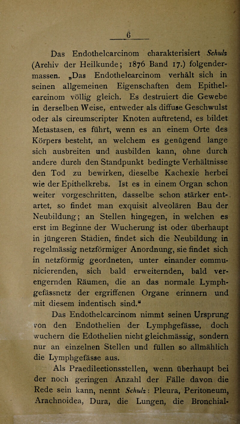 / g Das Endothelcarcinom charakterisiert Schulz (Archiv der Heilkunde; 1876 Band 17.) folgender- massen. „Das Endothelcarcinom verhält sich in seinen allgemeinen Eigenschaften dem Epithel- carcinom völlig gleich. Es destruiert die Gewebe in derselben Weise, entweder als diffuse Geschwulst oder als circumscripter Knoten auftretend, es bildet Metastasen, es führt, wenn es an einem Orte des Körpers besteht, an welchem es genügend lange sich ausbreiten und ausbilden kann, ohne durch andere durch den Standpunkt bedingte Verhältnisse den Tod zu bewirken, dieselbe Kachexie herbei wie der Epithelkrebs, Ist es in einem Organ schon weiter vorgeschritten, dasselbe schon stärker ent-, artet, so findet man exquisit alveolären Bau der Neubildung; an Stellen hingegen, in welchen es erst im Beginne der Wucherung ist oder überhaupt in jüngeren Stadien, findet sich die Neubildung in regelmässig netzförmiger Anordnung, sie findet sich in netzförmig geordneten, unter einander commu- nicierenden, sich bald erweiternden, bald ver¬ engernden Räumen, die an das normale Lymph- gefässnetz der ergriffenen Organe erinnern und mit diesem indentisch sind.“ Das Endothelcarcinom nimmt seinen Ursprung v'on den Endothelien der Lymphgefässe, doch wuchern die Edothelien nicht gleichmässig, sondern nur an einzelnen Stellen und füllen so allmählich die Lymphgefässe aus. Als Praedilectionsstellen, wenn überhaupt bei der noch geringen Anzahl der Fälle davon die Rede sein kann, nennt Schulz: Pleura, Peritoneum, Arachnoidea, Dura, die Lungen, die Bronchial*