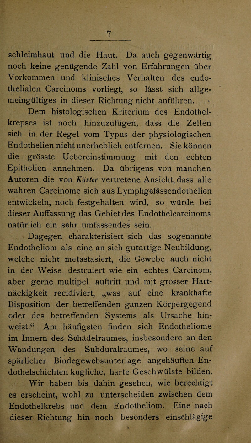 1 Schleimhaut und die Haut. Da auch gegenwärtig noch keine genügende Zahl von Erfahrungen über Vorkommen und klinisches Verhalten des endo¬ thelialen Carcinoms vorliegt, so lässt sich allge¬ meingültiges in dieser Richtung nicht anführen. Dem histologischen Kriterium des Endothel-- krepses ist noch hinzuzufügen, dass die Zellen sich in der Regel vom Typus der physiologischen Endothelien nicht unerheblich entfernen. Sie können die grösste Uebereinstimmung mit den echten Epithelien annehmen. Da übrigens von manchen Autoren die von Köster vertretene Ansicht, dass alle wahren Carcinome sich aus Lymphgefässendothelien entwickeln, noch festgehalten wird, so würde bei dieser Auffassung das Gebiet des Endothelcarcinoms natürlich ein sehr umfassendes sein. Dagegen charakterisiert sich das sogenannte Endotheliom als eine an sich gutartige Neubildung, welche nicht metastasiert, die Gewebe auch nicht in der Weise destruiert wie ein echtes Carcinom, aber gerne multipel auftritt und mit grosser Hart¬ näckigkeit recidiviert, „was auf eine krankhafte Disposition der betreffenden ganzen Körpergegend oder des betreffenden Systems als Ursache hin¬ weist.u Am häufigsten finden sich Endotheliome im Innern des Schädelraumes, insbesondere an den Wandungen des Subduralraumes, wo seine auf spärlicher ßindegewebsunterlage angehäuften En¬ dothelschichten kugliche, harte Geschwülste bilden. Wir haben bis dahin gesehen, wie berechtigt es erscheint, wohl zu unterscheiden zwischen dem Endothelkrebs und dem Endotheliom. Eine nach dieser Richtung hin noch besonders einschlägige