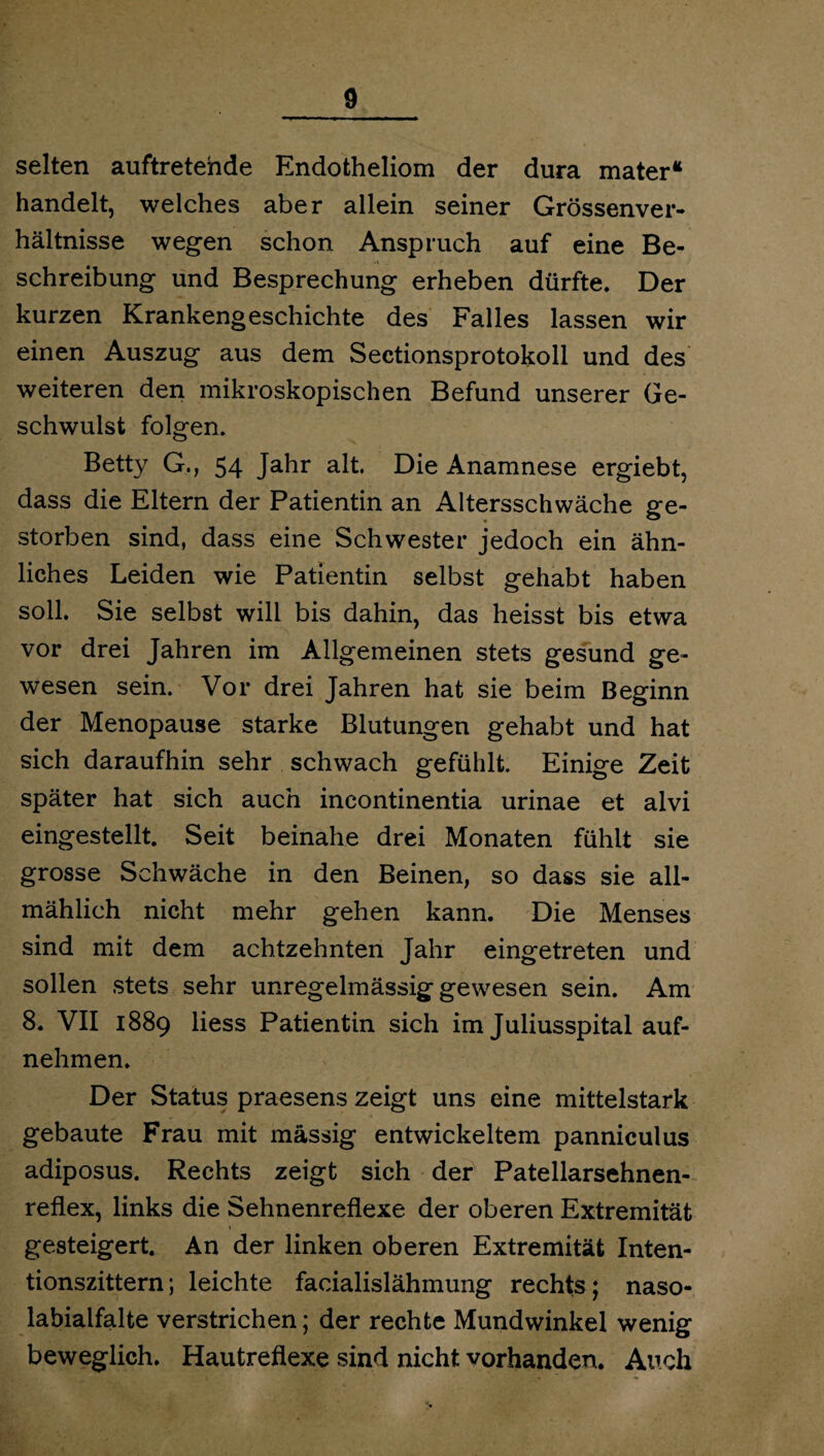 selten auftretehde Endotheliom der dura mater“ handelt, welches aber allein seiner Grössenver¬ hältnisse wegen schon Anspruch auf eine Be¬ schreibung und Besprechung erheben dürfte. Der kurzen Krankengeschichte des Falles lassen wir einen Auszug aus dem Sectionsprotokoll und des weiteren den mikroskopischen Befund unserer Ge¬ schwulst folgen. Betty G., 54 Jahr alt. Die Anamnese ergiebt, dass die Eltern der Patientin an Altersschwäche ge¬ storben sind, dass eine Schwester jedoch ein ähn¬ liches Leiden wie Patientin selbst gehabt haben soll. Sie selbst will bis dahin, das heisst bis etwa vor drei Jahren im Allgemeinen stets gesund ge¬ wesen sein. Vor drei Jahren hat sie beim Beginn der Menopause starke Blutungen gehabt und hat sich daraufhin sehr schwach gefühlt. Einige Zeit später hat sich auch incontinentia urinae et alvi eingestellt. Seit beinahe drei Monaten fühlt sie grosse Schwäche in den Beinen, so dass sie all¬ mählich nicht mehr gehen kann. Die Menses sind mit dem achtzehnten Jahr eingetreten und sollen stets sehr unregelmässig gewesen sein. Am 8. VII 1889 liess Patientin sich im Juliusspital auf¬ nehmen. Der Status praesens zeigt uns eine mittelstark gebaute Frau mit massig entwickeltem panniculus adiposus. Rechts zeigt sich der Patellarsehnen- reflex, links die Sehnenreflexe der oberen Extremität gesteigert. An der linken oberen Extremität Inten¬ tionszittern ; leichte facialislähmung rechts; naso- labialfalte verstrichen; der rechte Mundwinkel wenig beweglich. Hautreflexe sind nicht vorhanden. Auch