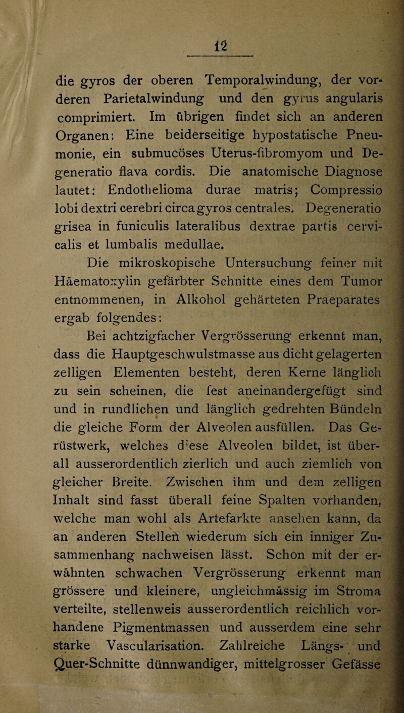 die gyros der oberen Temporalwindung, der vor¬ deren Parietalwindung und den gyrus angularis comprimiert. Im übrigen findet sich an anderen Organen; Eine beiderseitige hypostatische Pneu¬ monie, ein submucöses Uterus-fibromyom und De- generatio flava coi'dis. Die anatomische Diagnose lautet: Endothelioma durae matris; Compressio lobi dextri cerebri circa gyros centrales. Degeneratio grisea in funiculis lateralibus dextrae partis cervi- calis et lumbalis medullae. Die mikroskopische Untersuchung feiner mit Häematoxyiin gefärbter Schnitte eines dem Tumor entnommenen, in Alkohol gehärteten Praeparates ergab folgendes; Bei achtzigfacher Vergrösserung erkennt man, dass die Hauptgeschwulstmasse aus dicht gelagerten zelligen Elementen besteht, deren Kerne länglich zu sein scheinen, die fest aneinandergefügt sind und in rundlichen und länglich gedrehten Bündeln die gleiche Form der Alveolen ausfüllen. Das Ge¬ rüstwerk, welches d^ese Alveolen bildet, ist über¬ all ausserordentlich zierlich und auch ziemlich von gleicher Breite. Zwischen ihm und dem zelligen Inhalt sind fasst überall feine Spalten vorhanden, welche man wohl als Artefarkte ansehen kann, da an anderen Stellen wiederum sich ein inniger Zu¬ sammenhang nachweisen lässt. Schon mit der er¬ wähnten schwachen Vergrösserung erkennt man grössere und kleinere, ungleichmässig im Stroma verteilte, stellenweis ausserordentlich reichlich vor¬ handene Pigmentmassen und ausserdem eine sehr starke Vascularisation. Zahlreiche Längs- und Quer-Schnitte dünnwandiger, mittelgrosser Gefässe