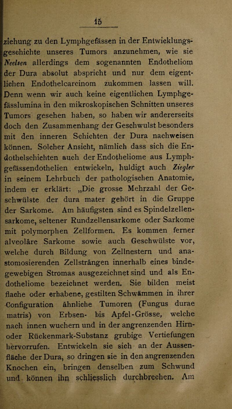 Ziehung zu den Lymphgefässen in der Entwicklungs¬ geschichte unseres Tumors anzunehmen, wie sie Neelsen allerdings dem sogenannten Endotheliom ider Dura absolut abspricht und nur dem eigent- jlichen Endothelcarcinom zukommen lassen will. Denn wenn wir auch keine eigentlichen Lymphge- fässlumina in den mikroskopischen Schnitten unseres Tumors gesehen haben, so haben wir andererseits doch den Zusammenhang der Geschwulst besonders mit den inneren Schichten der Dura nachweisen können. Solcher Ansicht, nämlich dass sich die En- ; dothelschichten auch der Endotheliome aus Lymph- gefässendothelien entwickeln, huldigt auch Ziegler in seinem Lehrbuch der pathologischen Anatomie, indem er erklärt: „Die grosse Mehrzahl der Ge¬ schwülste der dura mater gehört in die Gruppe der Sarkome. Am häufigsten sind es Spindelzellen¬ sarkome, seltener Rundzellensarkome oder Sarkome mit polymorphen Zellformen. Es kommen ferner alveoläre Sarkome sowie auch Geschwülste vor, welche durch Bildung von Zellnestern und ana- stomosierenden Zell strängen innerhalb eines binde¬ gewebigen Stromas ausgezeichnet sind und als En¬ dotheliome bezeichnet werden. Sie bilden meist flache oder erhabene, gestilten Schwämmen in ihrer •Configuration ähnliche Tumoren (Fungus durae matris) von Erbsen- bis Apfel-Grösse, welche nach innen wuchern und in der angrenzenden Him- oder Rückenmark-Substanz grubige Vertiefungen hervorrufen. Entwickeln sie sich an der Aussen- fläche der Dura, so dringen sie in den angrenzenden Knochen ein, bringen denselben zum Schwund und können ihn schliesslich durchbrechen* Am