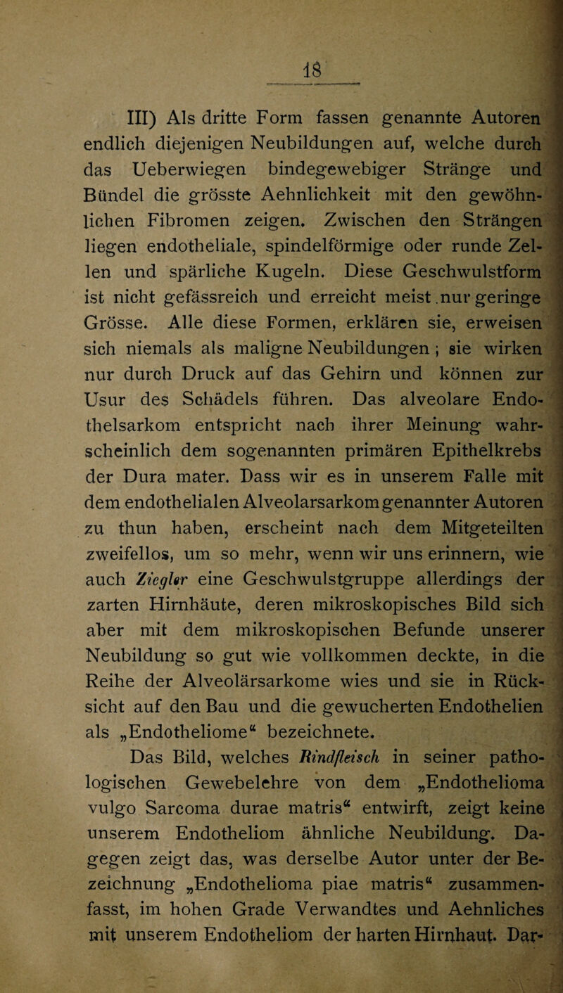 III) Als dritte Form fassen genannte Autoren endlich diejenigen Neubildungen auf, welche durch das Ueberwiegen bindegewebiger Stränge und Bündel die grösste Aehnlichkeit mit den gewöhn¬ lichen Fibromen zeigen. Zwischen den Strängen liegen endotheliale, spindelförmige oder runde Zel¬ len und spärliche Kugeln. Diese Geschwulstform ist nicht gefässreich und erreicht meist .nur geringe Grösse. Alle diese Formen, erklären sie, erweisen sich niemals als maligne Neubildungen ; sie wirken nur durch Druck auf das Gehirn und können zur Usur des Schädels führen. Das alveolare Endo¬ thelsarkom entspricht nach ihrer Meinung wahr¬ scheinlich dem sogenannten primären Epithelkrebs der Dura mater. Dass wir es in unserem Falle mit dem endothelialen Alveolarsarkom genannter Autoren zu thun haben, erscheint nach dem Mitgeteilten zweifellos, um so mehr, wenn wir uns erinnern, wie auch Ziegler eine Geschwulstgruppe allerdings der zarten Hirnhäute, deren mikroskopisches Bild sich aber mit dem mikroskopischen Befunde unserer Neubildung so gut wie vollkommen deckte, in die Reihe der Alveolärsarkome wies und sie in Rück¬ sicht auf den Bau und die gewucherten Endothelien als „Endotheliome“ bezeichnete. Das Bild, welches Rindfleisch in seiner patho¬ logischen Gewebelehre von dem „Endothelioma vulgo Sarcoma durae matris“ entwirft, zeigt keine unserem Endotheliom ähnliche Neubildung. Da¬ gegen zeigt das, was derselbe Autor unter der Be¬ zeichnung „Endothelioma piae matris“ zusammen¬ fasst, im hohen Grade Verwandtes und Aehnliches mit unserem Endotheliom der harten Hirnhaut. Dar-