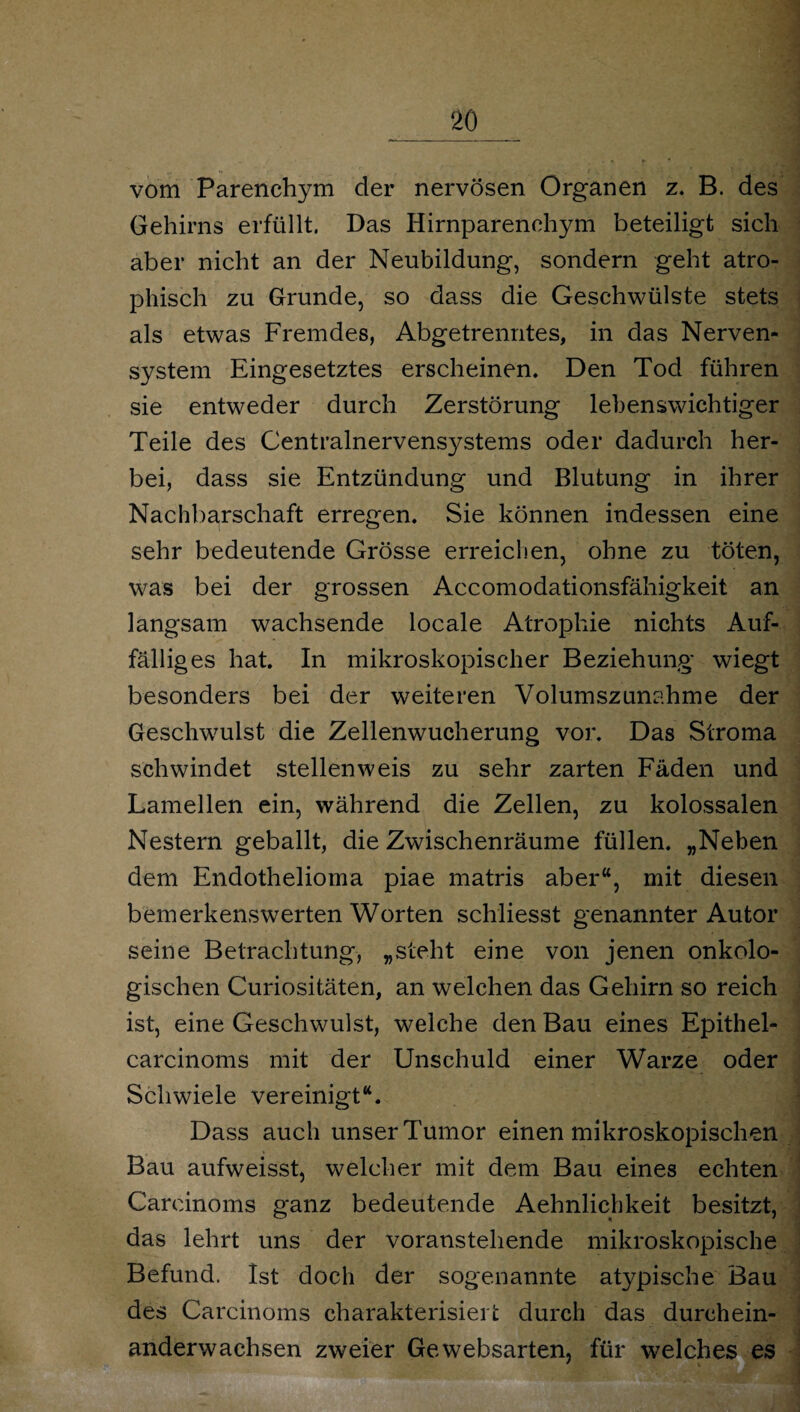 vom Parenchym der nervösen Organen z. B. des Gehirns erfüllt, Das Hirnparenchym beteiligt sich aber nicht an der Neubildung, sondern geht atro¬ phisch zu Grunde, so dass die Geschwülste stets als etwas Fremdes, Abgetrenntes, in das Nerven¬ system Eingesetztes erscheinen. Den Tod führen sie entweder durch Zerstörung lebenswichtiger Teile des Centralnervensystems oder dadurch her¬ bei, dass sie Entzündung und Blutung in ihrer Nachbarschaft erregen. Sie können indessen eine sehr bedeutende Grösse erreichen, ohne zu töten, was bei der grossen Accomodationsfähigkeit an langsam wachsende locale Atrophie nichts Auf¬ fälliges hat. In mikroskopischer Beziehung wiegt besonders bei der weiteren Volumszunahme der Geschwulst die Zellenwucherung vor. Das Stroma schwindet stellen weis zu sehr zarten Fäden und Lamellen ein, während die Zellen, zu kolossalen Nestern geballt, die Zwischenräume füllen. „Neben dem Endothelioma piae matris aber“, mit diesen bemerkenswerten Worten schliesst genannter Autor seine Betrachtung, „steht eine von jenen onkolo- gischen Curiositäten, an welchen das Gehirn so reich ist, eine Geschwulst, welche den Bau eines Epithel- carcinoms mit der Unschuld einer Warze oder Schwiele vereinigt“. Dass auch unser Tumor einen mikroskopischen Bau aufweisst, welcher mit dem Bau eines echten Careinoms ganz bedeutende Aehnlichkeit besitzt, das lehrt uns der voranstehende mikroskopische Befund. Ist doch der sogenannte atypische Bau des Carcinoms charakterisiert durch das durchein¬ anderwachsen zweier Gewebsarten, für welches es