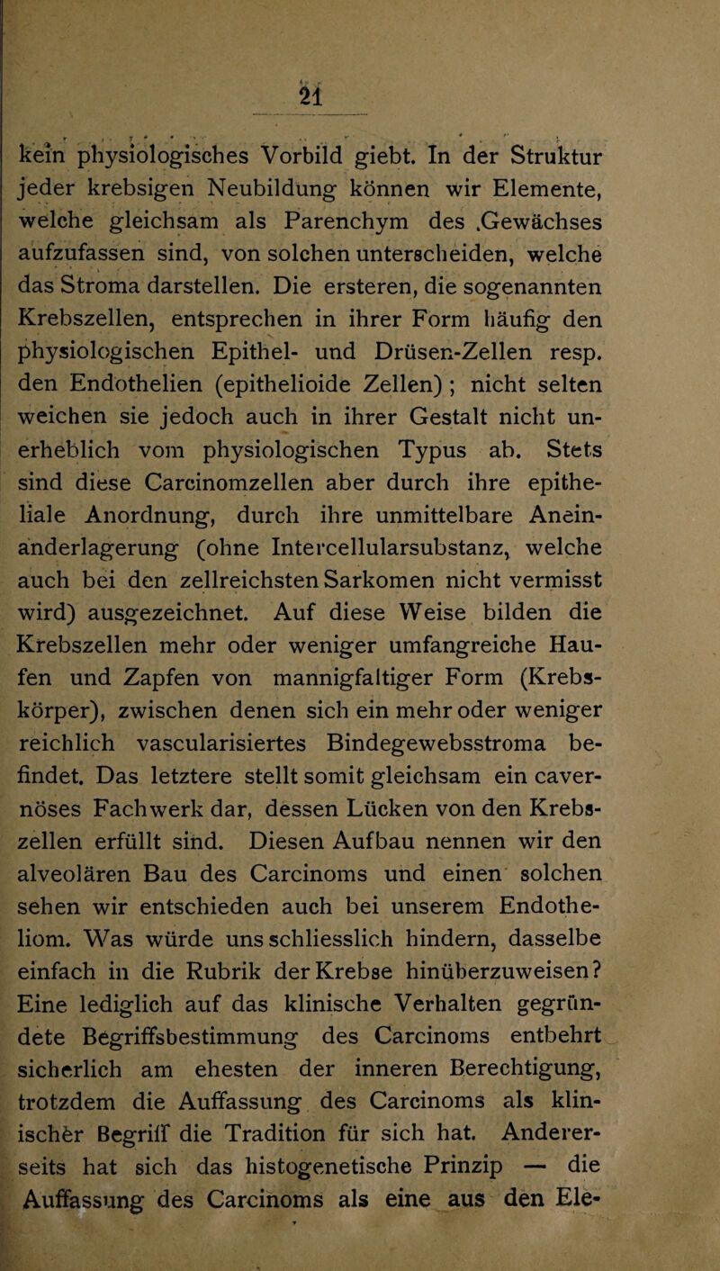 u kein physiologisches Vorbild giebt. In der Struktur jeder krebsigen Neubildung können wir Elemente, welche gleichsam als Parenchym des .Gewächses aufzufassen sind, von solchen unterscheiden, welche das Stroma darstellen. Die ersteren, die sogenannten Krebszellen, entsprechen in ihrer Form häufig den physiologischen Epithel- und Drüsen-Zellen resp. den Endothelien (epithelioide Zellen) ; nicht selten weichen sie jedoch auch in ihrer Gestalt nicht un¬ erheblich vom physiologischen Typus ab. Stets sind diese Carcinomzellen aber durch ihre epithe¬ liale Anordnung, durch ihre unmittelbare Anein¬ anderlagerung (ohne Intercellularsubstanz, welche auch bei den zellreichsten Sarkomen nicht vermisst wird) ausgezeichnet. Auf diese Weise bilden die Krebszellen mehr oder weniger umfangreiche Hau¬ fen und Zapfen von mannigfaltiger Form (Krebs¬ körper), zwischen denen sich ein mehr oder weniger reichlich vascularisiertes Bindegewebsstroma be¬ findet. Das letztere stellt somit gleichsam ein caver- nöses Fachwerk dar, dessen Lücken von den Krebs¬ zellen erfüllt sind. Diesen Aufbau nennen wir den alveolären Bau des Carcinoms und einen solchen sehen wir entschieden auch bei unserem Endothe- liom. Was würde uns schliesslich hindern, dasselbe einfach in die Rubrik der Krebse hinüberzuweisen? Eine lediglich auf das klinische Verhalten gegrün¬ dete Begriffsbestimmung des Carcinoms entbehrt sicherlich am ehesten der inneren Berechtigung, trotzdem die Auffassung des Carcinoms als klin¬ ischer Begriff die Tradition für sich hat. Anderer¬ seits hat sich das histogenetische Prinzip — die Auffassung des Carcinoms als eine aus den Eie-