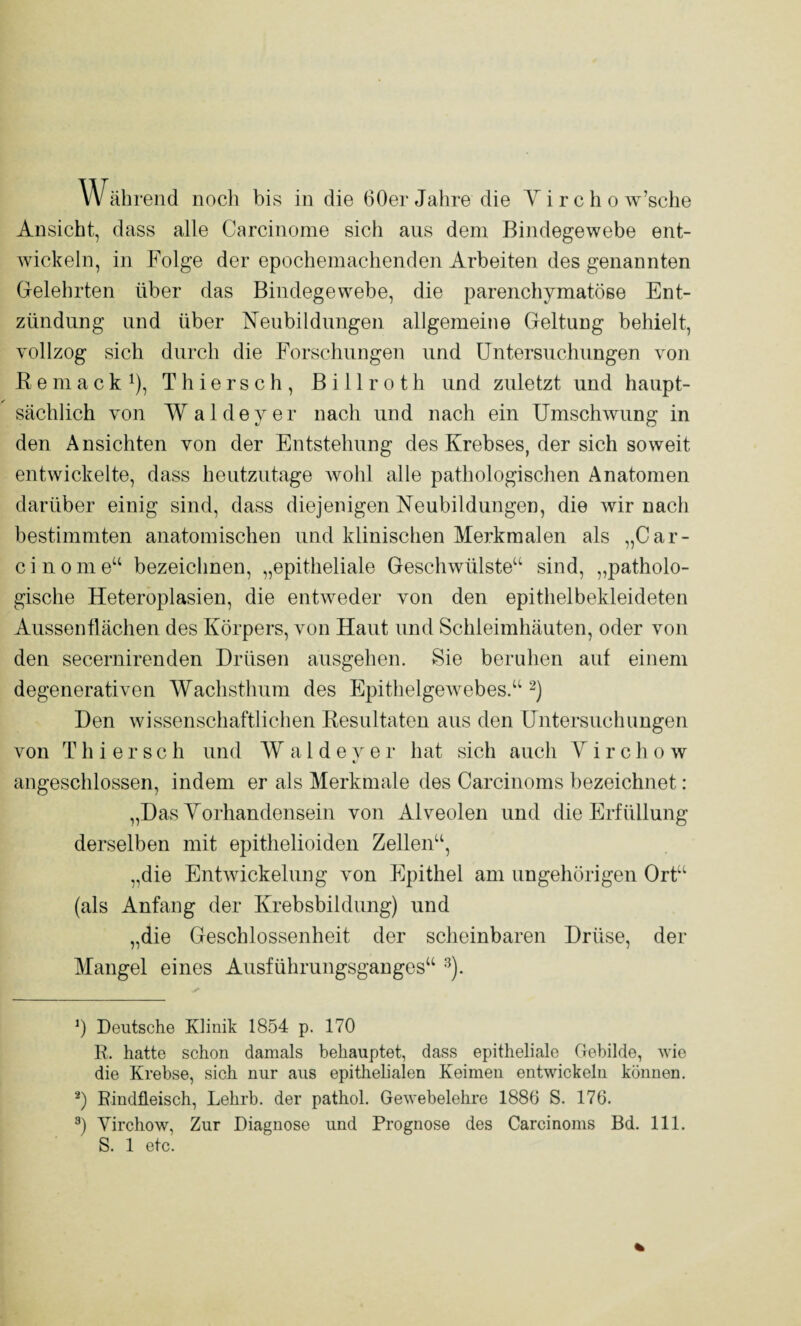 Ansicht, dass alle Carcinome sich ans dem Bindegewebe ent¬ wickeln, in Folge der epochemachenden Arbeiten des genannten Gelehrten über das Bindegewebe, die parenchymatöse Ent¬ zündung und über Neubildungen allgemeine Geltung behielt, vollzog sich durch die Forschungen und Untersuchungen von E e 111 a c k 1), T h i e r s c h , B i 11 r o t h und zuletzt und haupt¬ sächlich von Waldeyer nach und nach ein Umschwung in den Ansichten von der Entstehung des Krebses, der sich soweit entwickelte, dass heutzutage ivolil alle pathologischen Anatomen darüber einig sind, dass diejenigen Neubildungen, die wir nach bestimmten anatomischen und klinischen Merkmalen als „Car- cinonie‘‘ bezeichnen, „epitheliale Geschwülste“ sind, „patholo¬ gische Heteroplasien, die entweder von den epithelbekleideten Aussentlächen des Körpers, von Haut und Schleimhäuten, oder von den secernirenden Drüsen ausgehen. Sie beruhen auf einem degenerativen Wachsthum des Epithelgewebes.“ Den wissenschaftlichen Kesultaten aus den Untersuchungen von T h i e r s c h und AV a 1 d e v e r hat sich auch Y i r c h o w t. angeschlossen, indem er als Merkmale des Carcinoms bezeichnet: „Das Yorhandensein von Alveolen und die Erfüllung derselben mit epithelioiden Zellen“, „die Entwickelung von Epithel am ungehörigen Ort“ (als Anfang der Krebsbildung) und „die Geschlossenheit der scheinbaren Drüse, der Mangel eines Ausführungsganges“ ^). h Deutsche Klinik 1854 p. 170 R. hatte schon damals behauptet, dass epitheliale Gebilde, wie die Krebse, sich nur aus epithelialen Keimen entwickeln können. 'h Rindfleisch, Lehrb. der pathol. Gewebelehre 1886 S. 176. h Virchow, Zur Diagnose und Prognose des Carcinoms Bd. 111, S. 1 etc.