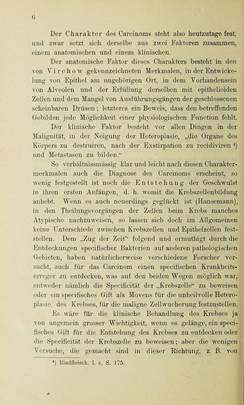Der Charakter des Carcinoms steht also heutzutage fest, und zwar setzt sich derselbe aus zwei Faktoren zusammen, einem anatomischen und einem klinischen. Der anatomische Faktor dieses Charakters besteht in den von Yirchow gekennzeichneten Merkmalen, in der Entwicke¬ lung von Epithel am ungehörigen Ort, in dem Yorhandensein von Alveolen und der Erfüllung derselben mit epithelioiden Zellen und dem Mangel von Ausführungsgängen der geschlossenen scheinbaren Drüsen; letzteres ein Beweis, dass den betreffenden Gebilden jede Möglichkeit einer physiologischen Function fehlt. Der klinische Faktor besteht vor allen Dingen in der Malignität, in der Neigung der Heteroplasie, „die Organe des Körpers zu destruiren, nach der Exstirpation zu recidiviren und Metastasen zu bilden.“ So verhältnissmässig klar und leicht nach diesen Charakter- merkmalen auch die Diagnose des Carcinoms erscheint, so wenig festgestellt ist noch die Entstehung der Geschwulst in ihren ersten Anfängen, d. h. womit die Krebszellenbildung anhebt. Wenn es auch neuerdings geglückt ist (Hansemann), in den Theilungsvorgängen der Zellen beim Krebs manches Atypische nachzuweisen, so lassen sich doch im Allgemeinen keine Unterschiede zwischen Krebszellen und Epithelzellen fest¬ stellen. Dem „Zug der Zeit“ folgend und ermuthigt durch die Entdeckungen specifischer Bakterien auf anderen pathologischen Gebieten, haben natürlicherweise verschiedene Forscher ver¬ sucht, auch für das Carcinom einen specitischen Krankheits¬ erreger zu entdecken, Avas auf den beiden Wegen möglich Avar, entAveder nämlich die Specificität der „Krebszelle“ zu beAveisen oder ein specitisches Gift als Movens für die unheilvolle Hetero¬ plasie des Krebses, für die maligne Zellwucherung festzustellen. Es Aväre für die klinische Behandlung des Krebses ja von ungemein grosser Wichtigkeit, wenn es gelänge, ein speci- fisches Gift für die Entstehung des Krebses zu entdecken oder die Specificität der Krebszelle zu beAveisen; aber die wenigen Yersuche, die gemacht sind in dieser Richtung, z. B. von Rindtleiscli. 1. c. S. 175. 4