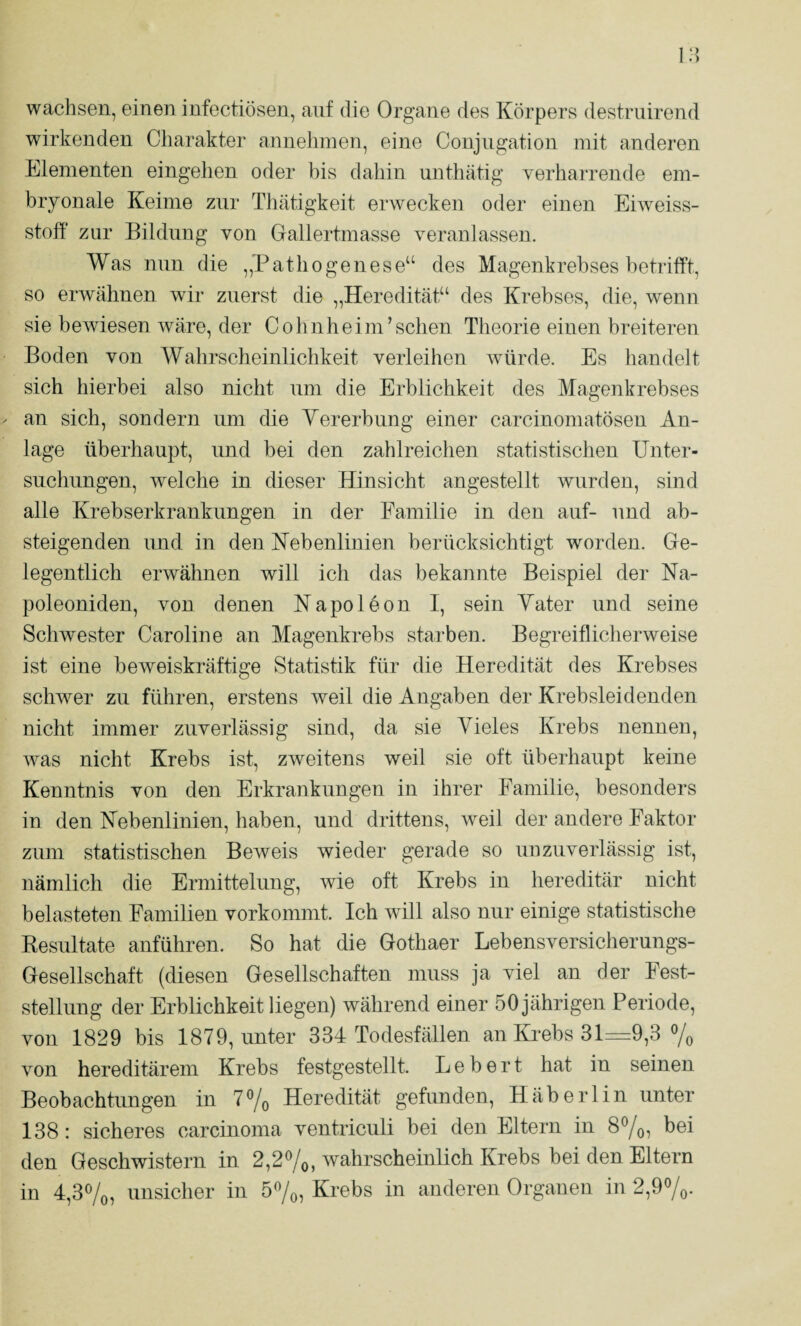 wachsen, einen infectiösen, auf die Organe des Körpers destriiirend wirkenden Charakter annelnnen, eine Conjugation mit anderen Elementen eingelien oder bis dahin unthätig verharrende em¬ bryonale Keime zur Thätigkeit erwecken oder einen Eiweiss¬ stoff zur Bildung von Gallertmasse veranlassen. Was nun die „Pathogenese“ des Magenkrebses hetriff’t, so erwähnen wir zuerst die „Heredität“ des Krebses, die, wenn sie bewiesen wäre, der Cohnheim’sehen Theorie einen breiteren Boden von Wahrscheinlichkeit verleihen würde. Es handelt sich hierbei also nicht um die Erblichkeit des Magenkrebses an sich, sondern um die Yererbung einer carcinomatösen An¬ lage überhaupt, und bei den zahlreichen statistischen Unter¬ suchungen, welche in dieser Hinsicht angestellt wurden, sind alle Krebserkrankungen in der Familie in den auf- und ab¬ steigenden und in den Nebenlinien berücksichtigt worden. Ge¬ legentlich erwähnen will ich das bekannte Beispiel der Na- poleoniden, von denen Napoleon 1, sein Yater und seine Schwester Caroline an Magenkrebs starben. Begreiflicherweise ist eine beweiskräftige Statistik für die Heredität des Krebses schwer zu führen, erstens weil die Angaben der Krebsleidenden nicht immer zuverlässig sind, da sie Vieles Krebs nennen, was nicht Krebs ist, zweitens weil sie oft überhaupt keine Kenntnis von den Erkrankungen in ihrer Familie, besonders in den Nebenlinien, haben, und drittens, weil der andere Faktor zum statistischen Beweis wieder gerade so unzuverlässig ist, nämlich die Ermittelung, wie oft Krebs in hereditär nicht belasteten Familien vorkommt. Ich will also nur einige statistische Kesultate anführen. So hat die Gothaer Lebensversicherungs- Gesellschaft (diesen Gesellschaften muss ja viel an der Fest¬ stellung der Erblichkeit liegen) während einer 50 jährigen Periode, von 1829 bis 1879, unter 334 Todesfällen an Ki-ebs 31=9,3 7o von hereditärem Krebs festgestellt. Lebert hat in seinen Beobachtungen in 7®/o Heredität gefunden, Häberlin unter 138: sicheres carcinoma ventriculi bei den Eltern in 87o, bei den Geschwistern in 2,2%, wahrscheinlich Krebs bei den Eltern in 4,3%, unsicher in 57o, Krebs in anderen Organen in 2,97o-