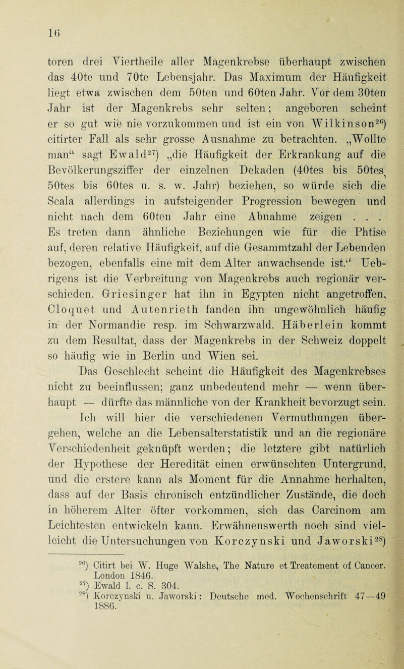 toren drei Yiertlieile aller Magenkrebse überhaupt zwischen das 40te und 70te Lebensjahr. Das Maximum der Häufigkeit liegt etwa zwischen dem 50ten und GOten Jahr. YordemSOten Jahr ist der Magenkrebs sehr selten; angeboren scheint er so gut wie nie vorzukommen und ist ein von Wilkinson^^') citirter Fall als sehr grosse Ausnahme zu betrachten. „Wollte man“ sagt EwakD^) „die Häufigkeit der Erkrankung auf die Bevölkerungszitfer der einzelnen Dekaden (40tes bis öOtes^ 50tes bis GOtes u. s. w. Jahr) beziehen, so würde sich die Scala allerdings in aufsteigender Progression bewegen und nicht nach dem GOten Jahr eine Abnahme zeigen . . . Es treten dann ähnliche Beziehungen wie für die Phtise auf, deren relative Häufigkeit, auf die Gesammtzahl der Lebenden bezogen, ebenfalls eine mit dem Alter anwachsende ist.“ Ueb- rigens ist die Yerbreitung von Magenkrebs auch regionär ver¬ schieden. Griesinger hat ihn in Egypten nicht angetroffen, Cloquet und Autenrieth fanden ihn ungewöhnlich häufig in der Normandie resp. im Schwarzwald. Häberlein kommt zu dem Kesultat, dass der Magenkrebs in der Schweiz doppelt so häufig wie in Berlin und Wien sei. Das Geschlecht scheint die Häufigkeit des Magenkrebses nicht zu beeinflussen; ganz unbedeutend mehr — wenn über¬ haupt — dürfte das männliche von der Krankheit bevorzugt sein. Ich will hier die verschiedenen Yermuthungen über¬ gehen, welche an die Lebensalter Statistik und an die regionäre Yerschiedenheit geknüpft werden; die letztere gibt natürlich der Hypothese der Heredität einen erwünschten Untergrund, und die erstere kann als Moment für die Annahme herhalten, dass auf der Basis chronisch entzündlicher Zustände, die doch in höherem Alter öfter Vorkommen, sich das Carcinom am Leichtesten entwickeln kann. Erwähnenswerth noch sind viel¬ leicht die Untersuchungen von Korczynski und Jaworski^s) Citirt bei W. Huge Walshe, The Nature et Treatement of Cancer. London 1846. Ewald 1. c. S. 304. Korczynski u. Jaworski: Deutsche med. Wochenschrift 47—49 1886.