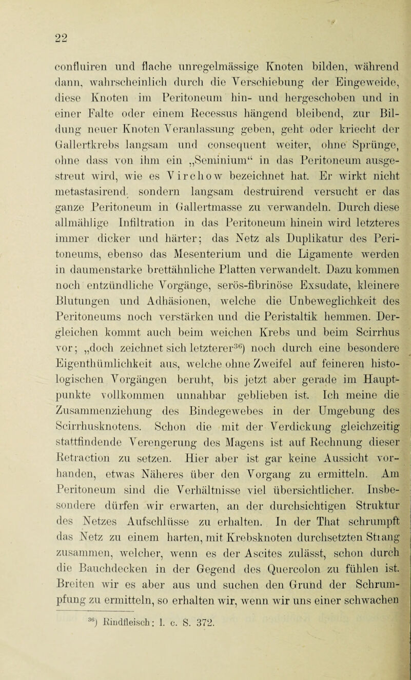 confhiiren und flache unregelmässige Knoten bilden, während dann, wahrscheinlich durch die yerschiebung der Eingeweide, diese Knoten im Peritoneum hin- und hergeschoben und in einer Falte oder einem Recessns hängend bleibend, zur Bil¬ dung neuer Knoten Yeranlassnng geben, geht oder kriecht der Gallertkrebs langsam und conseqnent weiter, ohne Sprünge, ohne dass von ihm ein „Seminiiun“ in das Peritoneum ausge¬ streut wird, wie es Y i r c h o w bezeichnet hat. Er Avirkt nicht metastasirend- sondern langsam destruirend versucht er das ganze Peritoneum in Gallertmasse zu verAvandeln. Durch diese allmählige Infiltration in das Peritoneum hinein wird letzteres immer dicker und härter; das Netz als Duplikatur des Peri¬ toneums, ebenso das Mesenterium und die Ligamente werden in daumenstarke brettähnliche Platten veinvandelt. Dazu kommen noch entzündliche A^orgänge, serös-fibrinöse Exsudate, kleinere Blutungen und Adhäsionen, welche die ünbeAveglichkeit des Peritoneums noch Amrstärken und die Peristaltik hemmen. Der¬ gleichen kommt auch beim Aveichen Krebs und beim Scirrhus vor; „doch zeichnet sich letzterer^^) noch durch eine besondere Eigenthümlichkeit aus, Avelche ohne ZAveifel auf feineren liisto- logischen A^orgängen beruht, bis jetzt aber gerade im Haupt¬ punkte vollkommen unnahbar geblieben ist. Ich meine die Zusammenziehung des BindegeAvebes in der Umgebung des Scirrhusknotens. Schon die mit der Yerdickung gleichzeitig stattfindende A^erengerung des Alagens ist auf Rechnung dieser Retiaction zu setzen. Hier aber ist gar keine Aussicht vor¬ handen, etwas Näheres über den Yorgang zu ermitteln. Am Peritoneum sind die Yerhältnisse viel übersichtlicher. Insbe¬ sondere dürfen Avir erAvarten, an der durchsichtigen Struktur des Netzes Aufschlüsse zu erhalten. In der That schrumpft das Netz zu einem harten, mit Krebsknoten durchsetzten Stiang zusammen, Avelcher, Avenn es der Ascites zulässt, schon durch die Bauchdecken in der Gegend des Quercolon zu fühlen ist. Breiten Avir es aber aus und suchen den Grund der Schrum¬ pfung zu ermitteln, so erhalten wir, Avenn Avir uns einer schwachen Riudtleisch: 1. c. S. 372.