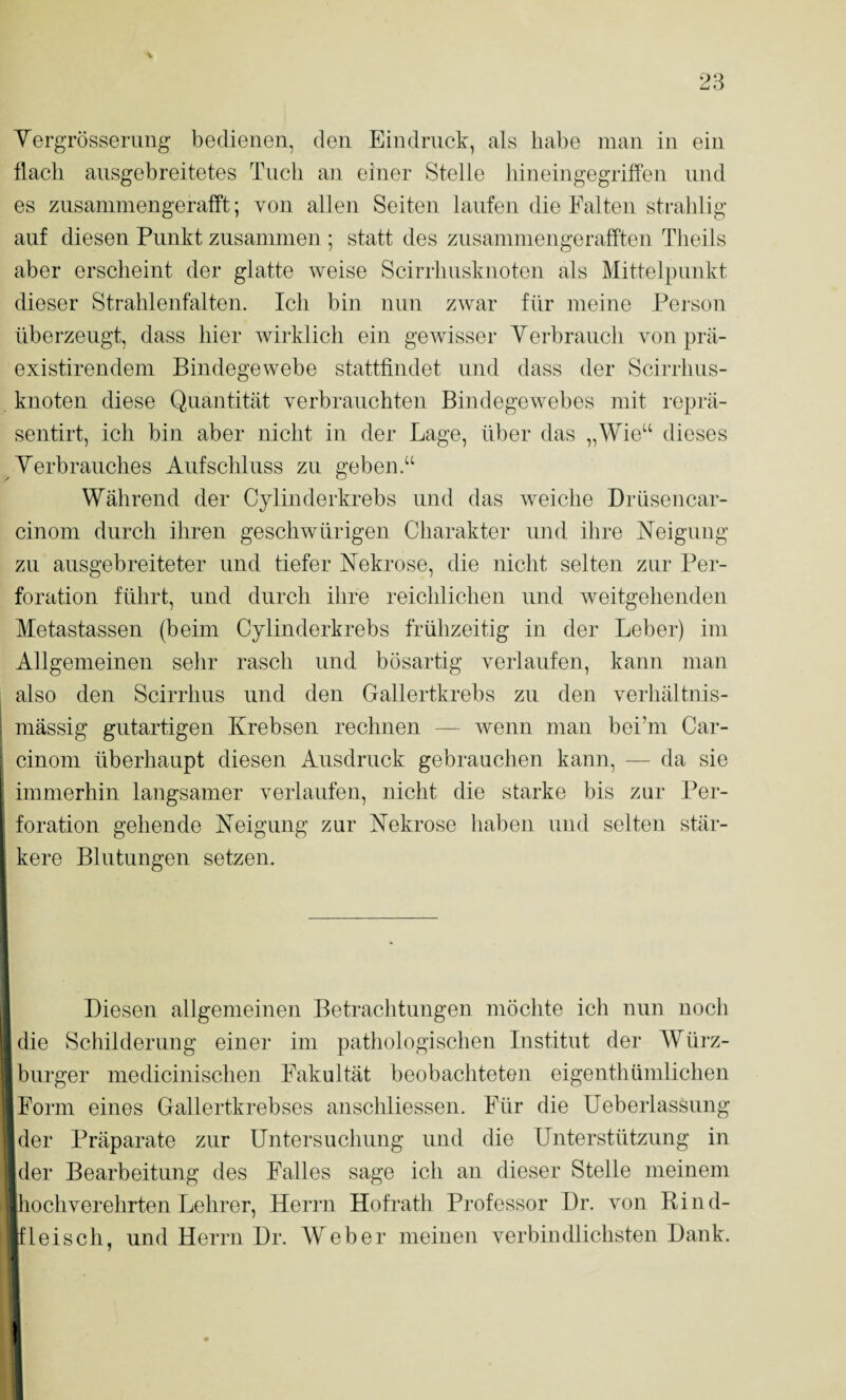 Yergrössening bedienen, den Eindruck, als habe man in ein flach ausgebreitetes Tuch an einer Stelle hineingegriffen und es zusammengerafft; von allen Seiten laufen die Falten strahlig auf diesen Punkt zusammen ; statt des zusammengerafften Tlieils aber erscheint der glatte weise Scirrhusknoten als Mittelpunkt dieser Strahlenfalten. Ich bin nun zwar für meine Pei-son überzeugt, dass hier wirklich ein gewisser Yerbrauch von prä- existirendem Bindegewebe stattfindet und dass der Scirrhus¬ knoten diese Quantität verbrauchten BindegeAvebes mit reprä- sentirt, ich bin aber nicht in der Lage, über das „Wie“ dieses Yerbrauches Aufschluss zu geben.“ Während der Cylinderkrebs und das Aveiche Drüsencar- cinom durch ihren gesellAvürigen Charakter und ihre Neigung zu ausgebreiteter und tiefer Nekrose, die nicht selten zur Per¬ foration führt, und durch ihre reichlichen und weitgehenden Metastassen (beim Cylinderkrebs frühzeitig in der Leber) im Allgemeinen selir rasch und bösartig verlaufen, kann man also den Scirrhus und den Gallertkrebs zu den verhältnis¬ mässig gutartigen Krebsen rechnen — Avenn man bei’ni Car- cinom überhaupt diesen Ausdruck gebrauchen kann, — da sie immerhin langsamer verlaufen, nicht die starke bis zur Per¬ foration gehende Neigung zur Nekrose haben und selten stär- ^ kere Blutungen setzen. 1 l Diesen allgemeinen Betrachtungen möchte ich nun noch I die Schilderung einer im pathologischen Institut der Würz- ‘burger medicinischen Fakultät beobachteten eigenthümlichen 'jForm eines Gallertkrebses anschliessen. Für die üeberlassung kler Präparate zur Untersuchung und die Unterstützung in jder Bearbeitung des Falles sage ich an dieser Stelle meinem hochverehrten Lehrer, Herrn Hofrath Professor Dr. Amn Bind- Heisch, und Herrn Dr. Weber meinen A^erbindlichsten Dank. 1 I