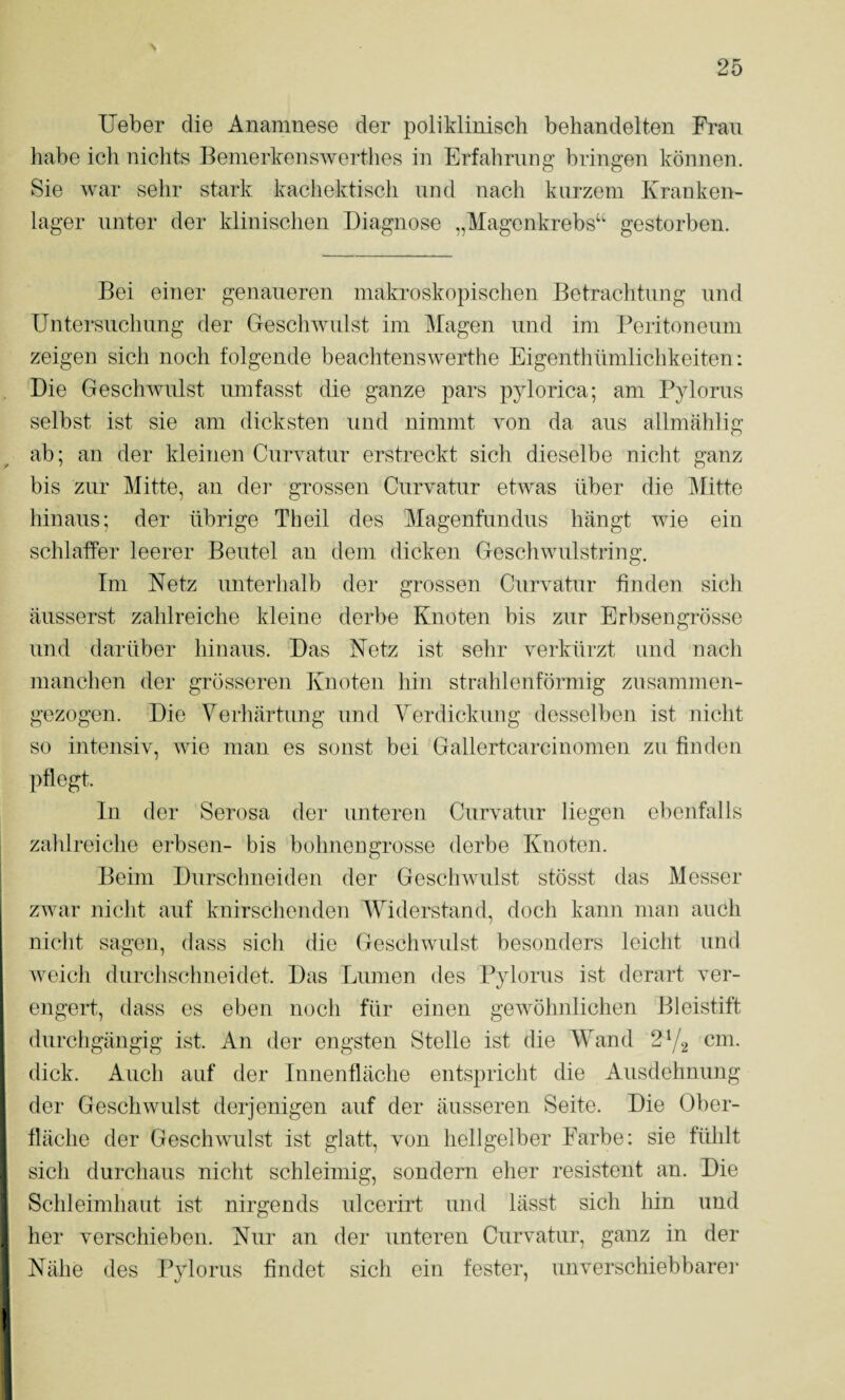 lieber die Anamnese der poliklinisch behandelten Fran habe ich nichts Bemerkenswerthes in Erfahrung bringen können. Sie war sehr stark kachektisch und nach kurzem Kranken¬ lager unter der klinischen Diagnose „Magenkrebs“ gestorben. Bei einer genaueren makroskopischen Betrachtung nnd Untersuchung der Geschwulst im Magen und im Peritoneum zeigen sich noch folgende beachtenswerthe Eigenthümlichkeiten: Die Geschwulst umfasst die ganze pars pylorica; am Pylorus selbst ist sie am dicksten und nimmt von da ans allmahlig ab; an der kleinen Curvatur erstreckt sich dieselbe nicht ganz bis zur Mitte, an der grossen Curvatur etwas über die Mitte hinaus; der übrige Th eil des Magenfundus hängt wie ein schlaffer leerer Beutel an dem dicken Geschwulstring. Im Netz unterhalb der grossen Curvatur finden sich äusserst zahlreiche kleine derbe Knoten bis zur Erbsengrösse und darüber hinaus. Das Netz ist sehr verkürzt und nach manchen der grösseren Knoten hin strahlenförmig zusammen¬ gezogen. Die Verhärtung und Verdickung desselben ist nicht so intensiv, wie man es sonst bei Gallertcarcinomen zu finden pflegt. ln der Serosa der unteren Curvatur liegen ebenfalls zahlreiche erbsen- bis bohnengrosse derbe Knoten. Beim Durschneiden der Geschwulst stösst das Messer zwar nicht auf knirschenden Widerstand, doch kann man auch nicht sagen, dass sich die Geschwulst besonders leicht und Aveich durchschneidet. Das Lumen des Pylorus ist derart ver¬ engert, dass es eben noch für einen geAvöhnlichen Bleistift durchgängig ist. An der engsten Stelle ist die Wand 272 cm. dick. Auch auf der Innenfläche entspricht die Ausdehnung der GesellAvulst derjenigen auf der äusseren Seite. Die Ober¬ fläche der GeschAvulst ist glatt, von hellgelber Farbe; sie fühlt sich durchaus nicht schleimig, sondern eher resistent an. Die Schleimhaut ist nirgends ulcerirt und lässt sich hin und her verschieben. Nur an der unteren Curvatur, ganz in der Nähe des Pylorus findet sich ein fester, unverschiebbarer
