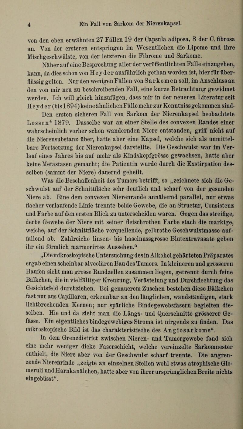 von den eben erwähnten 27 Fällen 19 der Capsula adiposa, 8 der C. fibrosa an. Von der ersteren entspringen im Wesentlichen die Lipome und ihre Mischgeschwülste, von der letzteren die Fibrome und Sarkome. Näher auf eine Besprechung aller der veröffentlichten Fälle einzugehen, kann, da dies schon von H e y d e r ausführlich gethan worden ist, hier für über¬ flüssig gelten. Nur den wenigen Fällen von Sarkomen soll, im Anschluss an den von mir neu zu beschreibenden Fall, eine kurze Betrachtung gewidmet werden. Ich will gleich hinzufügen, dass mir in der neueren Literatur seit H e y d e r (bis 1894) keine ähnlichen Fälle mehr zur Kenntniss gekommen sind. Den ersten sicheren Fall von Sarkom der Nierenkapsel beobachtete Lossen4 1879. Dasselbe war an einer Stelle des convexen Randes einer wahrscheinlich vorher schon wandernden Niere entstanden, griff nicht auf die Nierensubstanz über, hatte aber eine Kapsel, welche sich als unmittel¬ bare Fortsetzung der Nierenkapsel darstellte. Die Geschwulst war im Ver¬ lauf eines Jahres bis auf mehr als Kindskopfgrösse gewachsen, hatte aber keine Metastasen gemacht; die Patientin wurde durch die Exstirpation des¬ selben (sammt der Niere) dauernd geheilt. Was die Beschaffenheit des Tumors betrifft, so „zeichnete sich die Ge¬ schwulst auf der Schnittfläche sehr deutlich und scharf von der gesunden Niere ab. Eine dem convexen Nierenrande annähernd parallel, nur etwas flacher verlaufende Linie trennte beide Gewebe, die an Structur, Consistenz und Farbe auf den ersten Blick zu unterscheiden waren. Gegen das streifige, derbe Gewebe der Niere mit seiner fleischrothen Farbe stach die markige, weiche, auf der Schnittfläche vorquellende, gelbrothe Geschwulstmasse auf¬ fallend ab. Zahlreiche linsen- bis haselnussgrosse Blutextravasate geben ihr ein förmlich marmorirtes Aussehen/' „Die mikroskopische Untersuchung des in Alkohol gehärteten Präparates ergab einen scheinbar alveolären Bau des Tumors. In kleineren und grösseren Haufen sieht man grosse Rundzellen zusammen liegen, getrennt durch feine Bälkchen, die in vielfältiger Kreuzung, Verästelung und Durchflechtung das Gesichtsfeld durchziehen. Bei genauerem Zusehen bestehen diese Bälkchen fast nur aus Capillaren, erkennbar an den länglichen, wandständigen, stark lichtbrechenden Kernen; nur spärliche Bindegewebsfasern begleiten die¬ selben. Hie und da sieht man die Längs- und Querschnitte grösserer Ge- fässe. Ein eigentliches bindegewebiges Stroma ist nirgends zu finden. Das mikroskopische Bild ist das charakteristische des Angiosarkoms“. In dem Grenzdistrict zwischen Nieren- und Tumorgewebe fand sich eine mehr weniger dicke Faserschicht, welche vereinzelte Sarkomnester enthielt, die Niere aber von der Geschwulst scharf trennte. Die angren¬ zende Nierenrinde „zeigte an einzelnen Stellen wohl etwas atrophische Glo- meruli und Harnkanälchen, hatte aber von ihrer ursprünglichen Breite nichts eingebüsst“.