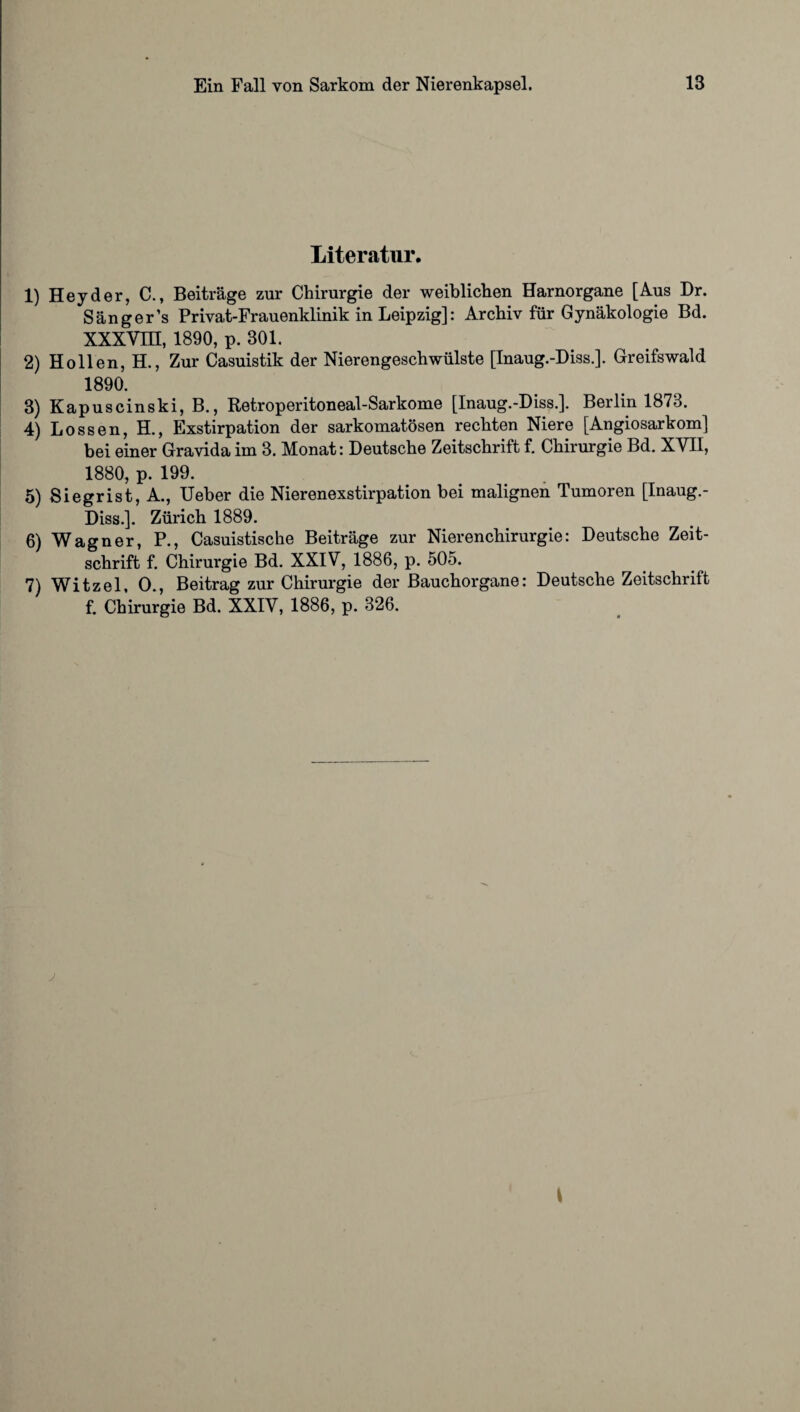 Literatur. 1) Hey der, C., Beiträge zur Chirurgie der weiblichen Harnorgane [Aus Dr. Sänger’s Privat-Frauenklinik in Leipzig]: Archiv für Gynäkologie Bd. XXXVm, 1890, p. 301. 2) Hollen, H., Zur Casuistik der Nierengeschwülste [Inaug.-Diss.]. Greifswald 1890. 3) Kapuscinski, B., Retroperitoneal-Sarkome [Inaug.-Diss.]. Berlin 1873. 4) Lossen, H., Exstirpation der sarkomatösen rechten Niere [Angiosarkom] bei einer Gravida im 3. Monat: Deutsche Zeitschrift f. Chirurgie Bd. XVII, 1880, p. 199. 5) Siegrist, A., Ueber die Nierenexstirpation bei malignen Tumoren [Inaug.- Diss.]. Zürich 1889. 6) Wagner, P., Casuistische Beiträge zur Nierenchirurgie: Deutsche Zeit¬ schrift f. Chirurgie Bd. XXIV, 1886, p. 505. 7) Witzei, O., Beitrag zur Chirurgie der Bauchorgane: Deutsche Zeitschrift f. Chirurgie Bd. XXIV, 1886, p. 326.