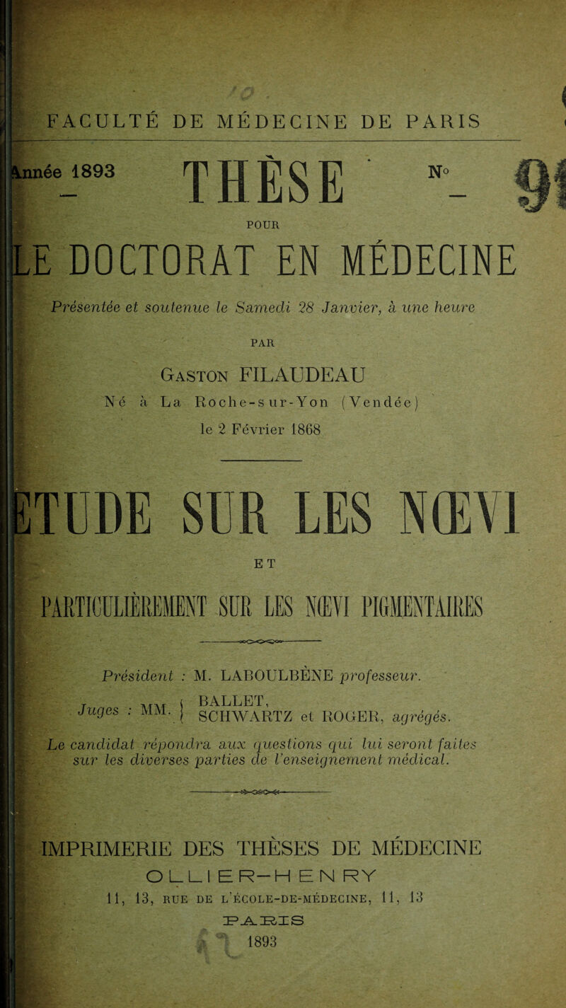 Année 1893 THÈSE N O POUR DOCTORAT EN MÉDECINE Présentée et soutenue le Samedi 28 Janvier, a une heure PAR Gaston FILAUDEAU Né à La Roche-sur-Yon (Vendée) le 2 Février 1868 TUDE SUR LES E T PARTICULIÈREMENT SUR LES N(EVI PIGMENTAIRES —flo<XXî<»- m fk J*- Président : M. LABOULBÈNE professeur. Tnnrs ■ MM i BALLET’ juges . mm. j sohWARTZ et ROGER, agrégés. Le candidat répondra aux questions qui lui seront faite; sur les diverses parties de l’enseignement médical. IMPRIMERIE DES THESES DE MEDECINE OLLI ER-H EN R Y 11, 13, RUE DE l’école-de-médecine, 11, 13 PARIS 1893