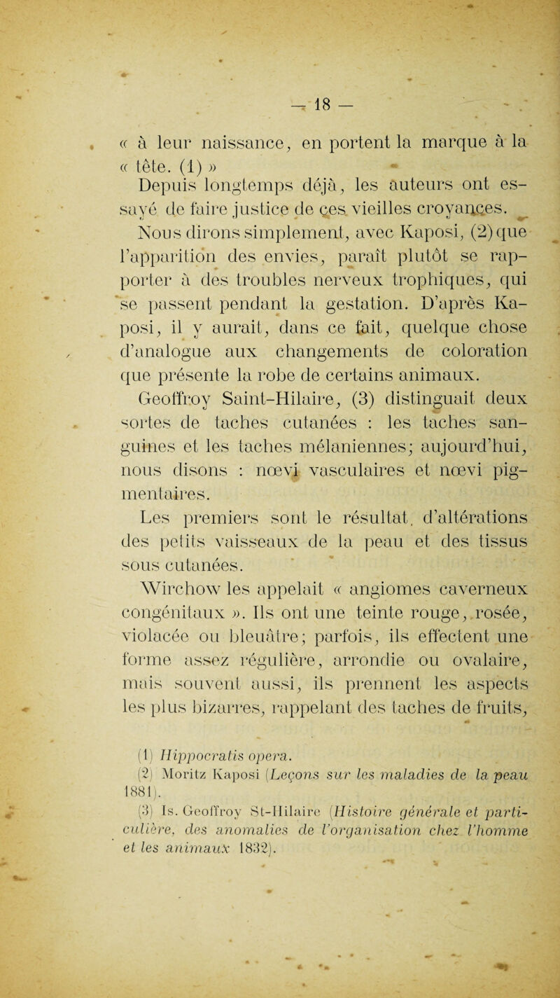 (c à leur naissance; en portent la marque à la « tête. (1) » Depuis longtemps déjà; les auteurs ont es¬ sayé de faire justice de ces vieilles croyances. Nous dirons simplement; avec Kaposi; (2) que rapparition des envies; paraît plutôt se rap¬ porter à des troubles nerveux trophiques; qui ‘se passent pendant la gestation. D’après Ka¬ posi; il y aurait; dans ce fait; quelque chose d’analogue aux changements de coloration que présente la robe de certains animaux. Geoffroy Saint-Hilaire; (3) distinguait deux sortes de taches cutanées : les taches san¬ guines et les taches mélaniennes; aujourd’hui; nous disons : nœvi vasculaires et nœvi pig¬ mentaires. Les premiers sont le résultat, d’altérations des petits vaisseaux de la peau et des tissus sous cutanées. Wirchow les appelait « angiomes caverneux congénitaux ». Ils ont une teinte rouge; rosée; violacée ou bleuâtre; parfois; ils effectent une forme assez régulière, arrondie ou ovalaire ; mais souvent aussi; ils prennent les aspects les plus bizarres; rappelant des taches de fruits; «t (1) Hippocratis opéra. (2) Moritz Kaposi (Leçons sur les maladies de la peau 1881). (3) Is. Geoffroy St-iïilaire (Histoire générale et parti¬ culière, des anomalies de Vorganisation chez l’homme et les animaux 1832).