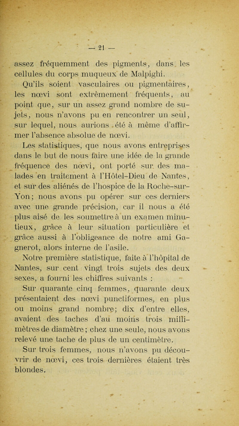 assez fréquemment des pigments, dans les cellules du corps muqueux de Malpighi. Qu’ils soient vasculaires ou pigmentaires, les nœvi sont extrêmement fréquents, au point que, sur un assez grand nombre de su¬ jets, nous n’avons pu en rencontrer un seul, sur lequel, nous aurions été à même d’affir¬ mer l’absence absolue de nœvi. Les statistiques, que nous avons entreprises dans le but de nous taire une idée de la grande fréquence des nœvi, ont porté sur des ma¬ lades en traitement à l’Hôtel-Dieu de Nantes, et sur des aliénés de l’hospice de la Roche-sur- Yon; nous avons pu opérer sur ces derniers avec une grande précision, car il nous a été plus aisé de les soumettre à un examen minu- tieux, grâce à leur situation particulière et grâce aussi à l’obligeance de notre ami Ga- gnerot, alors interne de l’asile. Notre première statistique, faite à l’hôpital de Nantes, sur cent vingt trois sujets des deux sexes, a fourni les chiffres suivants : Sur quarante cinq femmes, quarante deux présentaient des nœvi punctiformes, en plus ou moins grand nombre; dix d’entre elles, avaient des taches d’au moins trois milli¬ mètres de diamètre ; chez une seule, nous avons relevé une tache de plus de un centimètre. Sur trois femmes, nous n’avons pu décou¬ vrir de nœvi, ces trois dernières étaient très blondes.