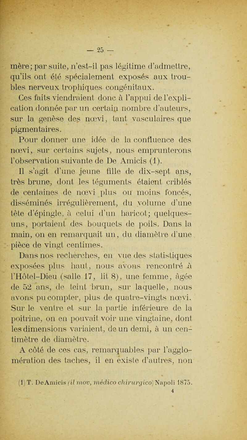 mère; par suite, n’est-il pas légitime d’admettre, qu’ils ont été spécialement exposés aux trou¬ bles nerveux trophiques congénitaux. Ces faits viendraient donc à l’appui de l’expli¬ cation donnée par un certain nombre d’auteurs, sur la genèse des nœvi, tant vasculaires que pigmentaires. Pour donner une idée de la confluence des nœvi, sur certains sujets, nous emprunterons l’observation suivante de De Amicis (1). Il s’agit d’une jeune fille de dix-sept ans, très brune, dont les téguments étaient criblés de centaines de nœvi plus ou moins foncés, disséminés irrégulièrement, du volume d’une tète d’épingle, a celui d’un haricot; quelques- uns, portaient des bouquets de poils. Dans la main, on en remarquait un, du diamètre d’une pièce de vingt centimes. Dans nos recherches, en vue des statistiques exposées plus haut, nous avons rencontré à l’Hôtel-Dieu (salle 17, lit 8), une femme, âgée de 52 ans, de teint brun, sur laquelle, nous avons pu compter, plus de quatre-vingts nœvi. Sur le ventre et sur la partie inférieure de la poitrine, on en pouvait voir une vingtaine, dont les dimensions variaient, de un demi, à un cen¬ timètre de diamètre. A côté de ces cas, remarquables par l’agglo¬ mération des taches, il en existe d’autres, non (1) T. De Amicis (il mov, médico chirurgico) Napoli 1875. 4