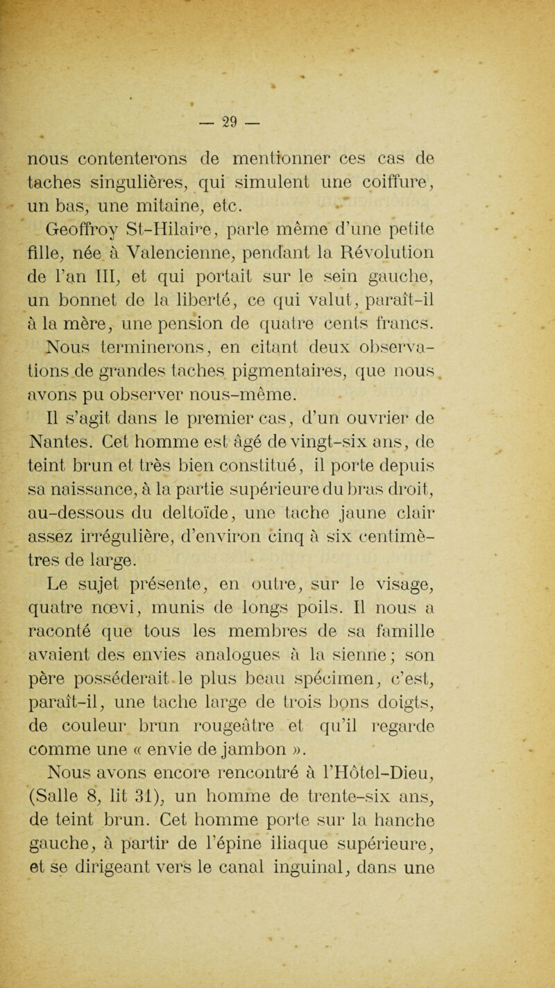 nous contenterons de mentionner ces cas de taches singulières, qui simulent une coiffure, un bas, une mitaine, etc. Geoffroy St-Hilaire, parle même d’une petite fille, née à Valencienne, pendant la Révolution de l’an III, et qui portait sur le sein gauche, un bonnet de la liberté, ce qui valut, paraît-il à la mère, une pension de quatre cents francs. Nous terminerons, en citant deux observa¬ tions de grandes taches pigmentaires, que nous avons pu observer nous-mème. Il s’agit dans le premier cas, d’un ouvrier de Nantes. Cet homme est âgé de vingt-six ans, de teint brun et très bien constitué, il porte depuis sa naissance, à la partie supérieure du bras droit, au-dessous du deltoïde, une tache jaune clair assez irrégulière, d’environ cinq à six centimè¬ tres de large. Le sujet présente, en outre, sur le visage, quatre nœvi, munis de longs poils. Il nous a raconté que tous les membres de sa famille avaient des envies analogues à la sienne; son père posséderait le plus beau spécimen, c’est, paraît-il, une tache large de trois bons doigts, de couleur brun rougeâtre et qu’il regarde comme une « envie de jambon ». Nous avons encore rencontré à l’Hôtel-Dieu, (Salle 8, lit 31), un homme de trente-six ans, de teint brun. Cet homme porte sur la hanche gauche, à partir de l’épine iliaque supérieure, et se dirigeant vers le canal inguinal, dans une