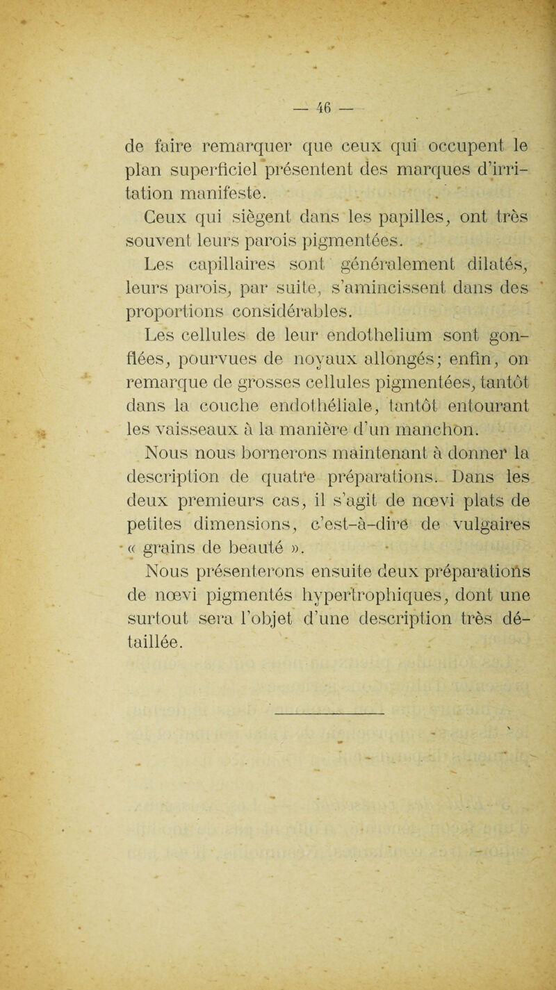 de faire remarquer que ceux qui occupent le plan superficiel présentent des marques d’irri¬ tation manifeste. Ceux qui siègent dans les papilles, ont très souvent leurs parois pigmentées. Les capillaires sont généralement dilatés, leurs parois, par suite, s’amincissent dans des proportions considérables. Les cellules de leur endothélium sont gon¬ flées, pourvues de noyaux allongés; enfin, on remarque de grosses cellules pigmentées, tantôt dans la couche endothéliale, tantôt entourant les vaisseaux à la manière d’un manchon. Nous nous bornerons maintenant à donner la description de quatre préparations. Dans les deux premieurs cas, il s’agit de nœvi plats de petites dimensions, c’est-à-dire de vulgaires * « grains de beauté ». Nous présenterons ensuite deux préparations de nœvi pigmentés hypertrophiques, dont une surtout sera l’objet d’une description très dé¬ taillée.