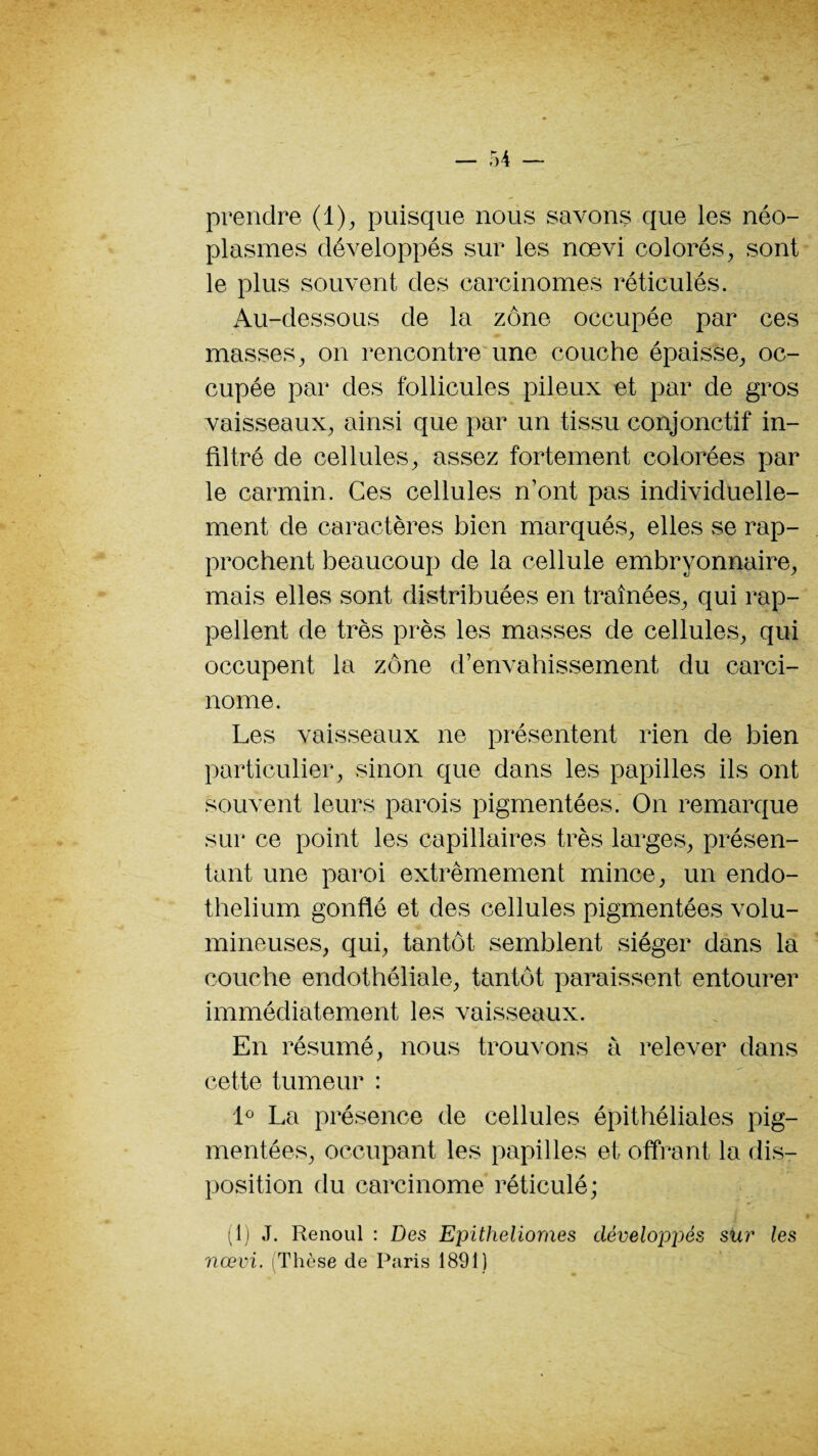 prendre (1), puisque nous savons que les néo¬ plasmes développés sur les nœvi colorés, sont le plus souvent des carcinomes réticulés. Au-dessous de la zone occupée par ces masses, on rencontre une couche épaisse, oc¬ cupée par des follicules pileux et par de gros vaisseaux, ainsi que par un tissu conjonctif in¬ filtré de cellules, assez fortement colorées par le carmin. Ces cellules n’ont pas individuelle¬ ment de caractères bien marqués, elles se rap¬ prochent beaucoup de la cellule embryonnaire, mais elles sont distribuées en traînées, qui rap¬ pellent de très près les masses de cellules, qui occupent la zone d’envahissement du carci¬ nome. Les vaisseaux ne présentent rien de bien particulier, sinon que dans les papilles ils ont souvent leurs parois pigmentées. On remarque sur ce point les capillaires très larges, présen¬ tant une paroi extrêmement mince, un endo¬ thélium gonflé et des cellules pigmentées volu¬ mineuses, qui, tantôt semblent siéger dans la couche endothéliale, tantôt paraissent entourer immédiatement les vaisseaux. En résumé, nous trouvons à relever dans cette tumeur : 1° La présence de cellules épithéliales pig¬ mentées, occupant les papilles et offrant la dis¬ position du carcinome réticulé; (1) J. Renoul : Des Epitheliomes développés sur les nœvi. (Thèse de Paris 1891)