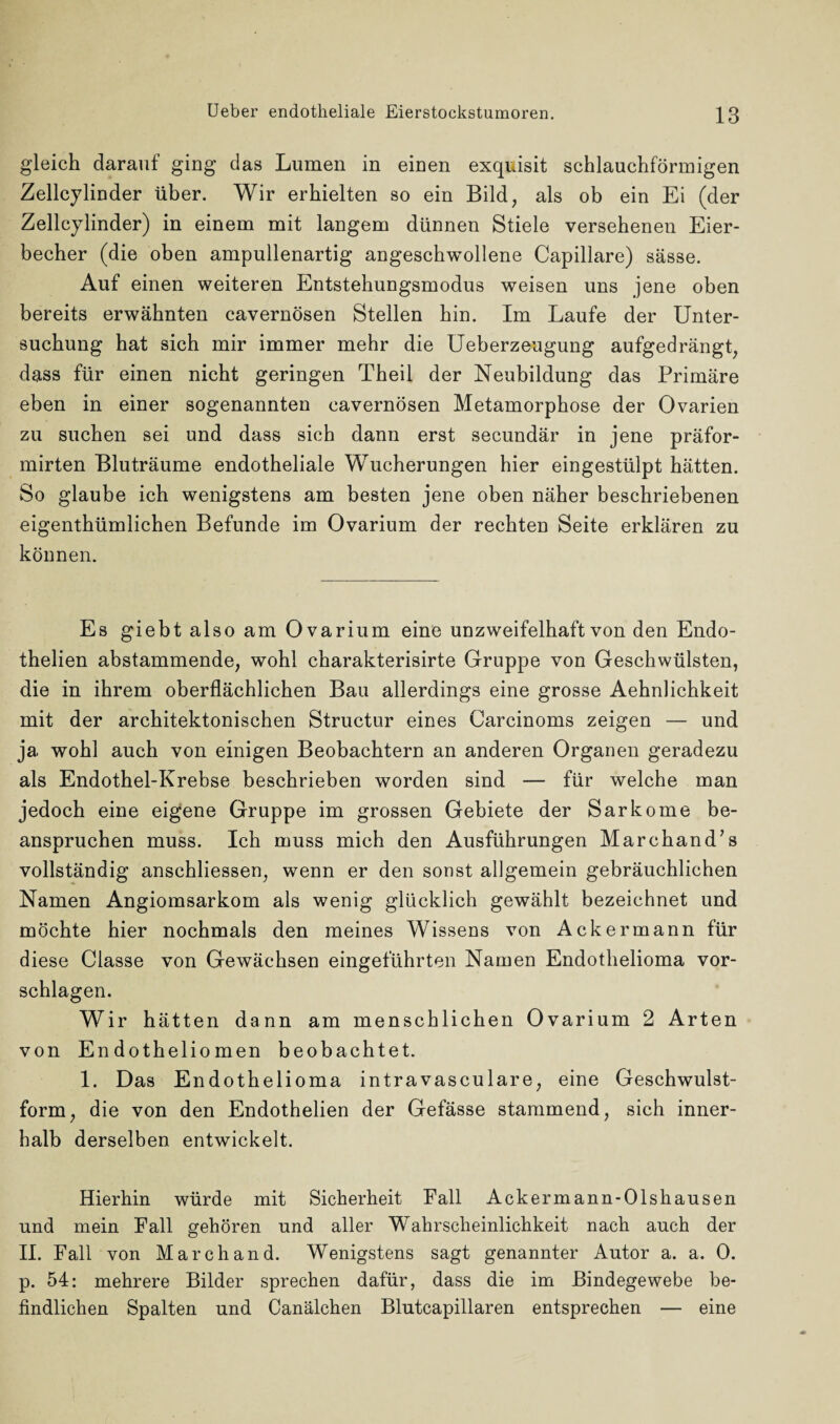 gleich darauf ging das Lumen in einen exquisit schlauchförmigen Zellcylinder über. Wir erhielten so ein Bild, als ob ein Ei (der Zellcylinder) in einem mit langem dünnen Stiele versehenen Eier¬ becher (die oben ampullenartig angeschwollene Capillare) sässe. Auf einen weiteren Entstehungsmodus weisen uns jene oben bereits erwähnten cavernösen Stellen hin. Im Laufe der Unter¬ suchung hat sich mir immer mehr die Ueberzeugung aufgedrängt, dass für einen nicht geringen Theil der Neubildung das Primäre eben in einer sogenannten cavernösen Metamorphose der Ovarien zu suchen sei und dass sich dann erst secundär in jene präfor- mirten Bluträume endotheliale Wucherungen hier eingestülpt hätten. So glaube ich wenigstens am besten jene oben näher beschriebenen eigentümlichen Befunde im Ovarium der rechten Seite erklären zu können. Es giebt also am Ovarium eine unzweifelhaft von den Endo- thelien abstammende, wohl charakterisirte Gruppe von Geschwülsten, die in ihrem oberflächlichen Bau allerdings eine grosse Aehnlichkeit mit der architektonischen Structur eines Carcinoms zeigen — und ja wohl auch von einigen Beobachtern an anderen Organen geradezu als Endothel-Krebse beschrieben worden sind — für welche man jedoch eine eigene Gruppe im grossen Gebiete der Sarkome be¬ anspruchen muss. Ich muss mich den Ausführungen Marchand’s vollständig anschliessen, wenn er den sonst allgemein gebräuchlichen Namen Angiomsarkom als wenig glücklich gewählt bezeichnet und möchte hier nochmals den meines Wissens von Ackermann für diese Classe von Gewächsen eingeführten Namen Endothelioma Vor¬ schlägen. Wir hätten dann am menschlichen Ovarium 2 Arten von Endotheliomen beobachtet. 1. Das Endothelioma intravasculare, eine Geschwulst¬ form, die von den Endothelien der Gefässe stammend, sich inner¬ halb derselben entwickelt. Hierhin würde mit Sicherheit Fall Acker mann-Olshausen und mein Fall gehören und aller Wahrscheinlichkeit nach auch der II. Fall von March and. Wenigstens sagt genannter Autor a. a. 0. p. 54: mehrere Bilder sprechen dafür, dass die im Bindegewebe be¬ findlichen Spalten und Canälchen Blutcapillaren entsprechen — eine