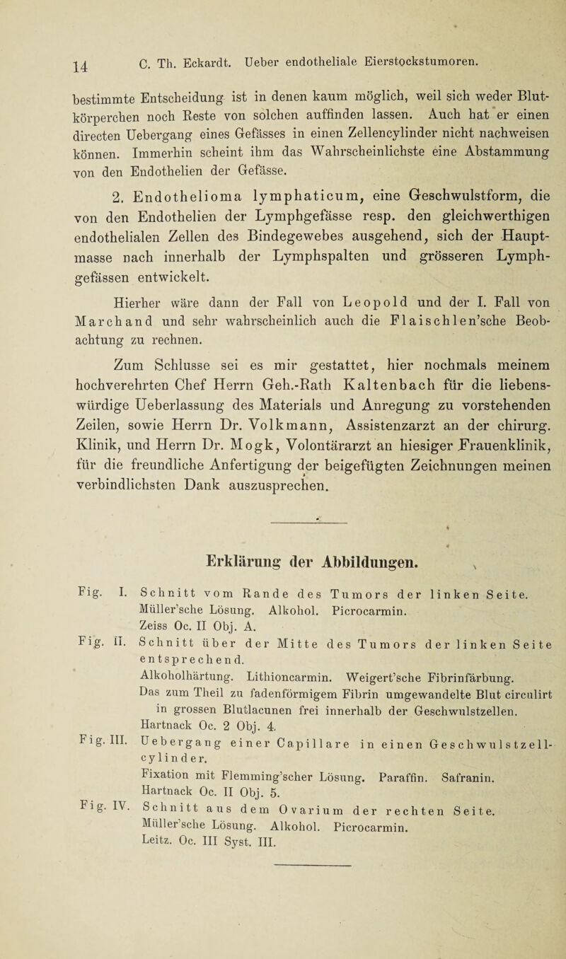 C. Th. Eckardt. Ueber endotheliale Eierstockstumoren. bestimmte Entscheidung ist in denen kaum möglich, weil sich weder Blut¬ körperchen noch Reste von solchen auffinden lassen. Auch hat er einen directen Uebergang eines Gefässes in einen Zellencylinder nicht nachweisen können. Immerhin scheint ihm das Wahrscheinlichste eine Abstammung von den Endothelien der Gefässe. 2. Endothelioma lymphaticum, eine Geschwulstform, die von den Endothelien der Lymphgefässe resp. den gleichwerthigen endothelialen Zellen des Bindegewebes ausgehend, sich der Haupt¬ masse nach innerhalb der Lymphspalten und grösseren Lymph- gefässen entwickelt. Hierher wäre dann der Fall von Leopold und der I. Fall von March and und sehr wahrscheinlich auch die Flaischlen’sche Beob¬ achtung zu rechnen. Zum Schlüsse sei es mir gestattet, hier nochmals meinem hochverehrten Chef Herrn Geh.-Rath Kaltenbach für die liebens¬ würdige Ueberlassung des Materials und Anregung zu vorstehenden Zeilen, sowie Herrn Dr. Volkmann, Assistenzarzt an der chirurg. Klinik, und Herrn Dr. Mogk, Volontärarzt an hiesiger Frauenklinik, für die freundliche Anfertigung der beigefügten Zeichnungen meinen verbindlichsten Dank auszusprechen. Erklärung (1er Abbildungen. Fig. I. Schnitt vom Rande des Tumors der linken Seite. Müller’sche Lösung. Alkohol. Picrocarmin. Zeiss Oc. II Obj. A. Fig. II. Schnitt über der Mitte des Tumors der linken Seite entsprechend. Alkoholhärtung. Lithioncarmin. Weigert’sche Fibrinfärbung. Das zum Theil zu fadenförmigem Fibrin umgewandelte Blut circulirt in grossen Blutlacunen frei innerhalb der Geschwulstzellen. Hartnack Oc. 2 Obj. 4. Fig. III. Uebergang einer Capillare in einen Geschwulstzell- c y 1 i n d e r. Fixation mit Flemming’scher Lösung. Paraffin. Safranin. Hartnack Oc. II Obj. 5. Fig. IV. Schnitt aus dem Ovarium der rechten Seite. Müller sehe Lösung. Alkohol. Picrocarmin. Leitz. Oc. III Syst. III.