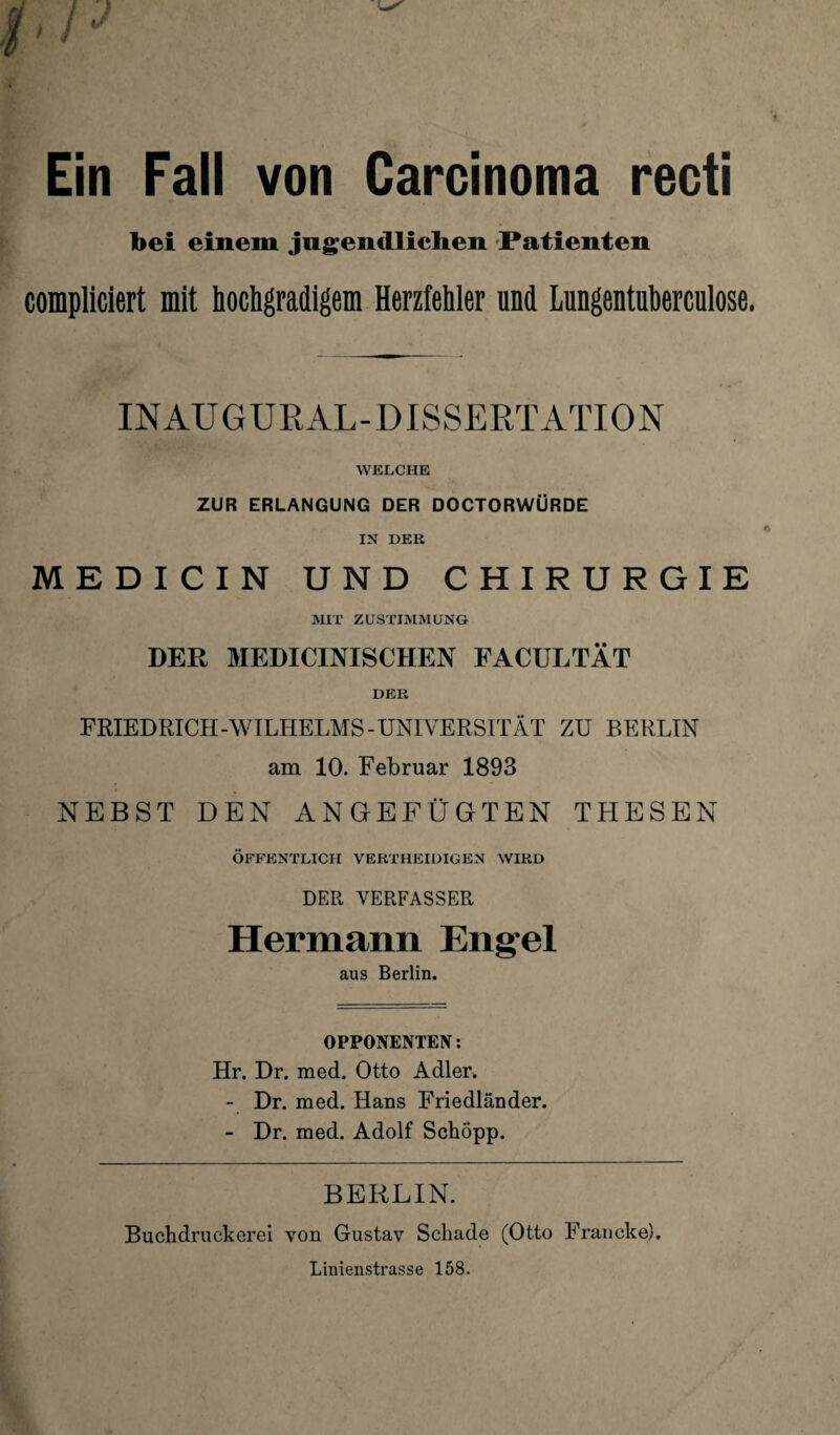 Ein Fall von Carcinoma recti bei einem jugendlichen Patienten compliciert mit hochgradigem Herzfehler und Lungentuberculose. INAUGURAL-DISSERTATION WELCHE ZUR ERLANGUNG DER DOCTORWÜRDE IN DER MEDICIN UND CHIRURGIE MIX ZUSTIMMUNG DER MEDICINISCHEN FACULTÄT DER FRIEDRICH-WILHELMS-UNIVERSITÄT ZU BERLIN am 10. Februar 1893 NEBST DEN AN GEFÜGTEN THESEN ÖFFENTLICH VERTHEIDIGEN WIRD DER VERFASSER Hermann Engel aus Berlin. OPPONENTEN: Hr. Dr. med. Otto Adler. - Dr. med. Hans Friedländer. - Dr. med. Adolf Schopp. BERLIN. Buchdruckerei von Gustav Schade (Otto Francke). Linienstrasse 158.