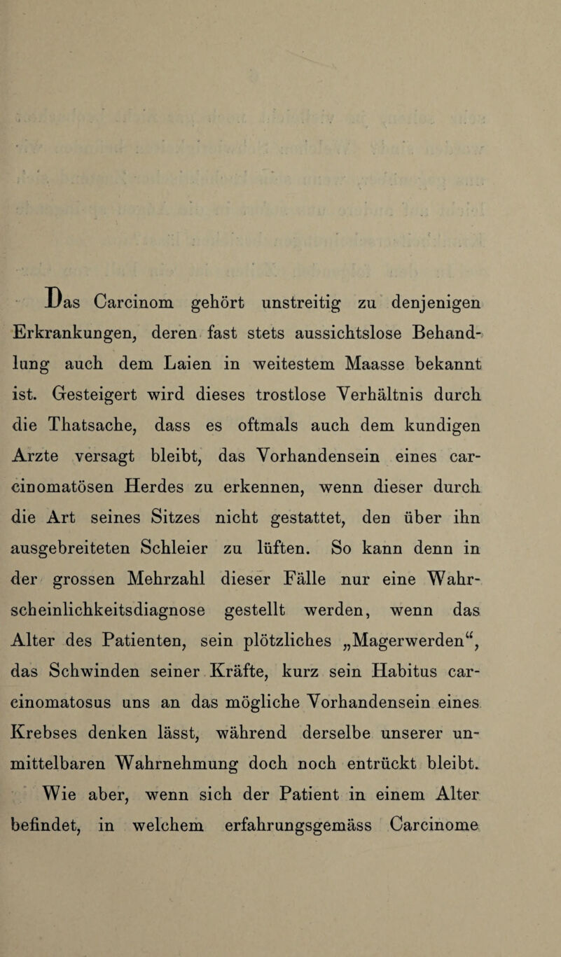 Das Carcinom gehört unstreitig zu denjenigen Erkrankungen, deren fast stets aussichtslose Behand¬ lung auch dem Laien in weitestem Maasse bekannt ist. Gesteigert wird dieses trostlose Verhältnis durch die Thatsache, dass es oftmals auch dem kundigen Arzte versagt bleibt, das Vorhandensein eines car- cinomatösen Herdes zu erkennen, wenn dieser durch die Art seines Sitzes nicht gestattet, den über ihn ausgebreiteten Schleier zu lüften. So kann denn in der grossen Mehrzahl dieser Fälle nur eine Wahr¬ scheinlichkeitsdiagnose gestellt werden, wenn das Alter des Patienten, sein plötzliches „Magerwerden“, das Schwinden seiner Kräfte, kurz sein Habitus car- cinomatosus uns an das mögliche Vorhandensein eines Krebses denken lässt, während derselbe unserer un¬ mittelbaren Wahrnehmung doch noch entrückt bleibt. Wie aber, wenn sich der Patient in einem Alter befindet, in welchem erfahrungsgemäss Carcinome