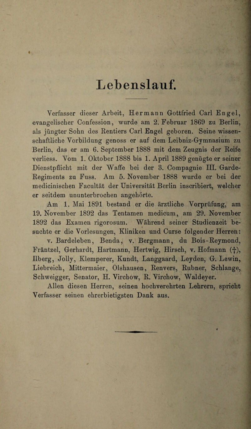 Lebenslauf. Verfasser dieser Arbeit, Hermann Gottfried Carl Engel, evangelischer Confession, wurde am 2. Februar 1869 zu Berlin, als jüngter Sohn des Rentiers Carl Engel geboren. Seine wissen¬ schaftliche Vorbildung genoss er auf dem Leibniz-Gymnasium zu Berlin, das er am 6. September 1888 mit dem Zeugnis der Reife verliess. Vom 1. Oktober 1888 bis 1. April 1889 genügte er seiner Dienstpflicht mit der Waffe bei der 8. Compagnie III. Garde- Regiments zu Fuss. Am 5. November 1888 wurde er bei der medicinischen Facultät der Universität Berlin inscribiert, welcher er seitdem ununterbrochen angehörte. Am 1. Mai 1891 bestand er die ärztliche Vorprüfung, am 19. November 1892 das Tentamen medicum, am 29. November 1892 das Examen rigorosum. Während seiner Studienzeit be¬ suchte er die Vorlesungen, Kliniken und Curse folgender Herren: v. Bardeleben, Benda, v. Bergmann, du Bois-Reymond, Fräntzel, Gerhardt, Hartmann, Hertwig, Hirsch, v. Hofmann (-j-), Ilberg, Jolly, Klemperer, Kundt, Langgaard, Leyden, G. Lewin, Liebreich, Mittermaier, Olshausen, Renvers, Rubner, Schlange, Schweigger, Senator, H. Virchow, R. Virchow, Waldeyer. Allen diesen Herren, seinen hochverehrten Lehrern, spricht Verfasser seinen ehrerbietigsten Dank aus.