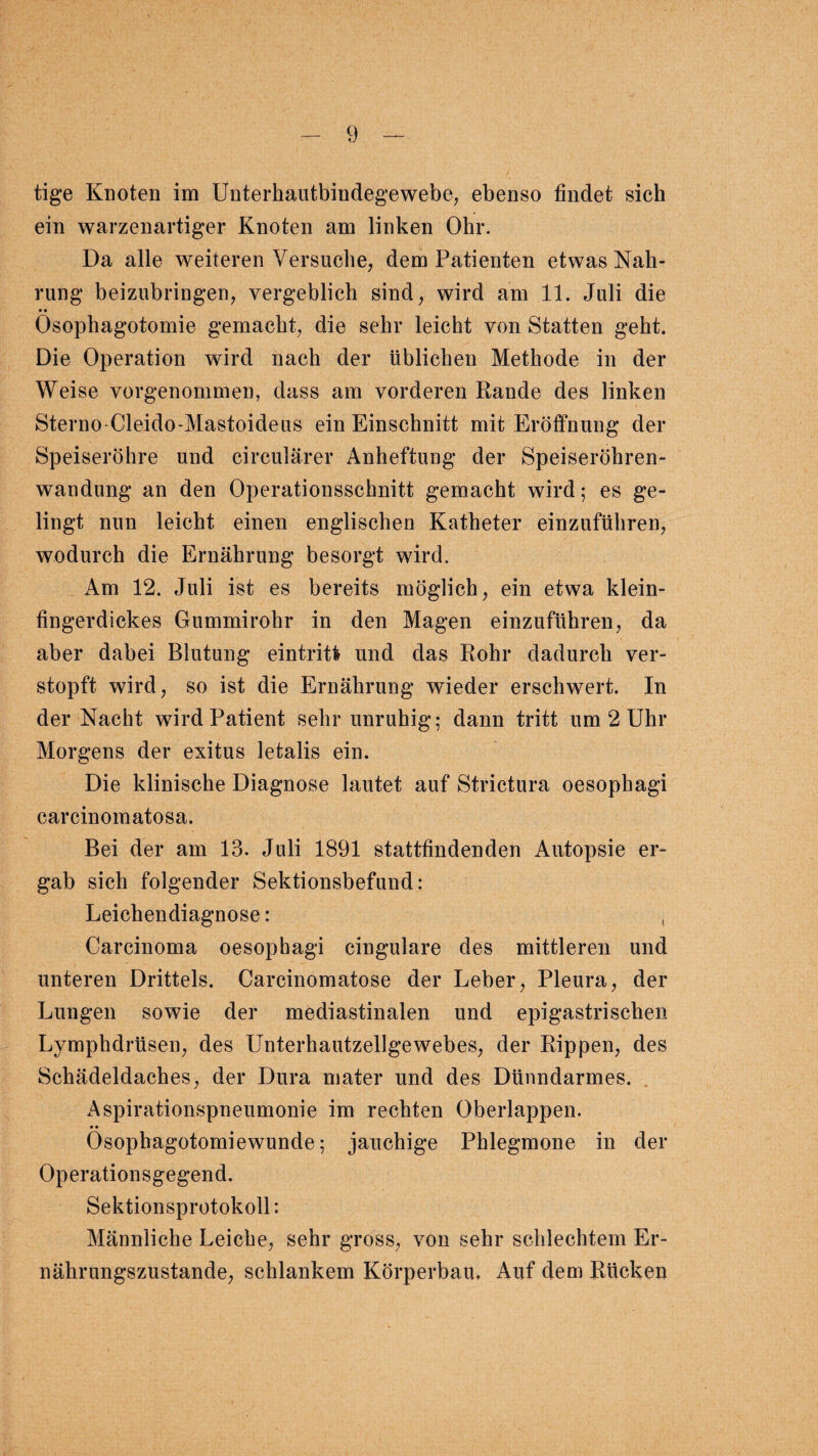 tige Knoten im Unterhautbindegewebe, ebenso findet sich ein warzenartiger Knoten am linken Ohr. Da alle weiteren Versuche, dem Patienten etwas Nah¬ rung beizubringen, vergeblich sind, wird am 11. Juli die Ösophagotomie gemacht, die sehr leicht von Statten geht. Die Operation wird nach der üblichen Methode in der Weise vorgenommen, dass am vorderen Rande des linken Sterno-Cleido-Mastoideus ein Einschnitt mit Eröffnung der Speiseröhre und circularer Anheftung der Speiseröhren¬ wandung an den Operationsschnitt gemacht wird; es ge¬ lingt nun leicht einen englischen Katheter einzuführen, wodurch die Ernährung besorgt wird. Am 12. Juli ist es bereits möglich, ein etwa klein¬ fingerdickes Gummirohr in den Magen einzuführen, da aber dabei Blutung eintritfr und das Rohr dadurch ver¬ stopft wird, so ist die Ernährung wieder erschwert. In der Nacht wird Patient sehr unruhig; dann tritt um 2 Uhr Morgens der exitus letalis ein. Die klinische Diagnose lautet auf Strictura oesophagi carcinomatosa. Bei der am 13. Juli 1891 stattfindenden Autopsie er¬ gab sich folgender Sektionsbefund: Leichendiagnose: , Carcinoma oesophagi cingulare des mittleren und unteren Drittels. Carcinomatose der Leber, Pleura, der Lungen sowie der mediastinalen und epigastrischen Lymphdrüsen, des Unterhautzellgewebes, der Rippen, des Schädeldaches, der Dura mater und des Dünndarmes. Aspirationspneumonie im rechten Oberlappen. • • Osophagotomiewunde; jauchige Phlegmone in der Operationsgegend. Sektionsprotokoll: Männliche Leiche, sehr gross, von sehr schlechtem Er¬ nährungszustände, schlankem Körperbau. Auf dem Rücken