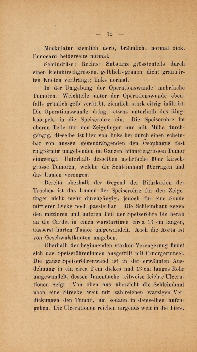 Muskulatur ziemlich derb, bräunlich, normal dick. Endocard beiderseits normal. Schilddrüse: Rechts: Substanz grösstenteils durch einen kleinkirschgrossen, gelblich-grauen, dicht granulir- ten Knoten verdrängt; links normal. In der Umgebung der Operationswunde mehrfache Tumoren. Weichteile unter der Operationswunde eben¬ falls grüillich-gelb verfärbt, ziemlich stark eitrig infiltrirt. Die Operationswunde dringt etwas unterhalb des Ring¬ knorpels in die Speiseröhre ein. Die Speiseröhre im oberen Teile für den Zeigefinger nur mit Mühe durch¬ gängig, dieselbe ist hier von links her durch einen schein¬ bar von aussen gegendrängenden den Ösophagus fast ringförmig umgebenden im Ganzen hühnereigrossen Tumor eingeengt. Unterhalb desselben mehrfache über kirsch¬ grosse Tumoren, welche die Schleimhaut überragen und das Lumen verengen. Bereits oberhalb der Gegend der Bifurkation der Trachea ist das Lumen der Speiseröhre für den Zeige¬ finger nicht mehr durchgängig, jedoch für eine Sonde mittlerer Dicke noch passierbar. Die Schleimhaut gegen den mittleren und unteren Teil der Speiseröhre bis herab an die Cardia in einen wurstartigen circa 13 cm langen, äusserst harten Tumor umgewandelt. Auch die Aorta ist von Geschwulstknoten umgeben. Oberhalb der beginnenden starken Verengerung findet sich das Speiseröhrenlumen ausgefüllt mit Cruorgerinnsel. Die ganze Speiseröhrenwand ist in der erwähnten Aus¬ dehnung in ein circa 2 cm dickes nnd 13 cm langes Rohr umgewandelt, dessen Innenfläche teilweise leichte Ulcera- tionen zeigt. Von oben aus überzieht die Schleimhaut noch eine Strecke weit mit zahlreichen warzigen Ver¬ dickungen den Tumor, um sodann in demselben aufzu¬ gehen. Die Ulcerationen reichen nirgends weit in die Tiefe.