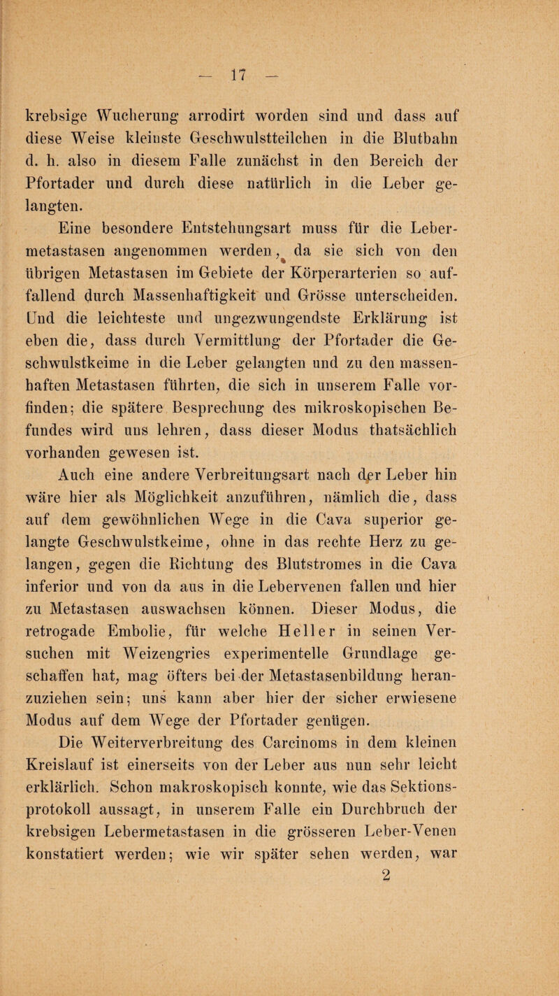 krebsige Wucherung arrodirt worden sind und dass auf diese Weise kleinste Geschwulstteilchen in die Blutbahn d. h. also in diesem Falle zunächst in den Bereich der Pfortader und durch diese natürlich in die Leber ge¬ langten. Eine besondere Entstehungsart muss für die Leber¬ metastasen angenommen werden, da sie sich von den . * übrigen Metastasen im Gebiete der Körperarterien so auf¬ fallend durch Massenhaftigkeit und Grösse unterscheiden. Und die leichteste und ungezwungendste Erklärung ist eben die, dass durch Vermittlung der Pfortader die Ge¬ schwulstkeime in die Leber gelangten und zu den massen¬ haften Metastasen führten, die sich in unserem Falle vor¬ finden; die spätere Besprechung des mikroskopischen Be¬ fundes wird uns lehren, dass dieser Modus thatsächlich vorhanden gewesen ist. Auch eine andere Verbreitungsart nach der Leber hin wäre hier als Möglichkeit anzuführen, nämlich die, dass auf dem gewöhnlichen Wege in die Cava superior ge¬ langte Geschwulstkeime, ohne in das rechte Herz zu ge¬ langen, gegen die Richtung des Blutstromes in die Cava inferior und von da aus in die Lebervenen fallen und hier zu Metastasen auswachsen können. Dieser Modus, die retrogade Embolie, für welche Heller in seinen Ver¬ suchen mit Weizengries experimentelle Grundlage ge¬ schaffen hat, mag öfters bei der Metastasenbildung heran¬ zuziehen sein; uns kann aber hier der sicher erwiesene Modus auf dem Wege der Pfortader genügen. Die Weiterverbreitung des Carcinoms in dem kleinen Kreislauf ist einerseits von der Leber aus nun sehr leicht erklärlich. Schon makroskopisch konnte, wie das Sektions¬ protokoll aussagt, in unserem Falle ein Durchbruch der krebsigen Lebermetastasen in die grösseren Leber-Venen konstatiert werden; wie wir später sehen werden, war 2