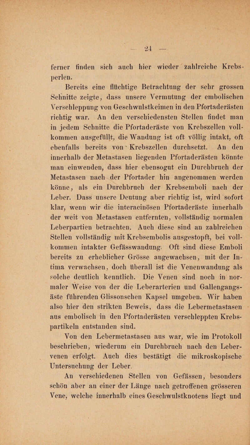 ferner finden sich auch hier wieder zahlreiche Krebs- perlen. Bereits eine flüchtige Betrachtung der sehr grossen Schnitte zeigte, dass unsere Vermutung der embolischen Verschleppung von Geschwulstkeimen in den Pfortaderästen richtig war. An den verschiedensten Stellen findet man in jedem Schnitte die Pfortaderäste von Krebszellen voll¬ kommen ausgefüllt, die Wandung ist oft völlig intakt, oft ebenfalls bereits von' Krebszellen durchsetzt. An den innerhalb der Metastasen liegenden Pfortaderästen könnte man ein wenden, dass hier ebensogut ein Durchbruch der Metastasen nach der Pfortader hin angenommen werden könne, als ein Durchbruch der Krebsemboli nach der Leber. Dass unsere Deutung aber richtig ist, wird sofort klar, wenn wir die interacinösen Pfortaderäste innerhalb der weit von Metastasen entfernten, vollständig normalen Leberpartien betrachten. Auch diese sind an zahlreichen Stellen vollständig mit Krebsembolis ausgestopft, bei voll¬ kommen intakter Gefässwandung. Oft sind diese Emboli bereits zu erheblicher Grösse angewachsen, mit der In¬ tima verwachsen, doch überall ist die Venenwandung als solche deutlich kenntlich. Die Venen sind noch in nor¬ maler Weise von der die Leberarterien und Gallengangs¬ äste führenden Glissonschen Kapsel umgeben. Wir haben also hier den strikten Beweis, dass die Lebermetastasen aus embolisch in den Pfortaderästen verschleppten Krebs¬ partikeln entstanden sind. Von den Lebermetastasen aus war, wie im Protokoll beschrieben, wiederum ein Durchbruch nach den Leber¬ venen erfolgt. Auch dies bestätigt die mikroskopische Untersuchung der Leber. An verschiedenen Stellen von Gefässen, besonders schön aber an einer der Länge nach getroffenen grösseren Vene, welche innerhalb eines Geschwulstknotens liegt und