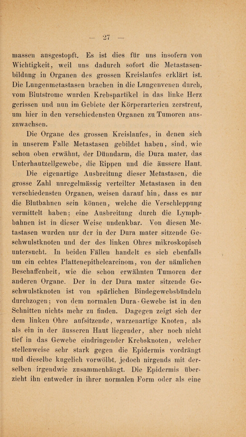 1 LJ massen ausgestopft. Es ist dies für uns insofern von Wichtigkeit, weil uns dadurch sofort die Metastasen¬ bildung in Organen des grossen Kreislaufes erklärt ist. Die Lungenmetastasen brachen in die Lungenvenen durch, vom Blutstrome wurden Krebspartikel in das linke Herz gerissen und nun im Gebiete der Körperarterien zerstreut, um hier in den verschiedensten Organen zu Tumoren aus¬ zuwachsen. Die Organe des grossen Kreislaufes, in denen sich in unserem Falle Metastasen gebildet haben, sind, wie schon oben erwähnt, der Dünndarm, die Dura mater, das Unterhautzellgewebe, die Rippen und die äussere Haut. Die eigenartige Ausbreitung dieser Metastasen, die grosse Zahl unregelmässig verteilter Metastasen in den verschiedensten Organen, weisen darauf hin, dass es nur die Blutbahnen sein können, welche die Verschleppung vermittelt haben; eine Ausbreitung durch die Lymph- bahnen ist in dieser Weise undenkbar. Von diesen Me¬ tastasen wurden nur der in der Dura mater sitzende Ge¬ schwulstknoten und der des linken Ohres mikroskopisch untersucht. In beiden Fällen handelt es sich ebenfalls um ein echtes Plattenepithelcarcinom, von der nämlichen Beschaffenheit, wie die schon erwähnten Tumoren der anderen Organe. Der in der Dura mater sitzende Ge¬ schwulstknoten ist von spärlichen Bindegewebsbündeln durchzogen; von dem normalen Dura-Gewebe ist in den Schnitten nichts mehr zu finden. Dagegen zeigt sich der dem linken Ohre aufsitzende, warzenartige Knoten, als als ein in der äusseren Haut liegender, aber noch nicht tief in das Gewebe eindringender Krebsknoten, welcher stellenweise sehr stark gegen die Epidermis vordrängt und dieselbe kugelich vorwölbt, jedoch nirgends mit der¬ selben irgendwie zusammenhängt. Die Epidermis über¬ zieht ihn entweder in ihrer normalen Form oder als eine