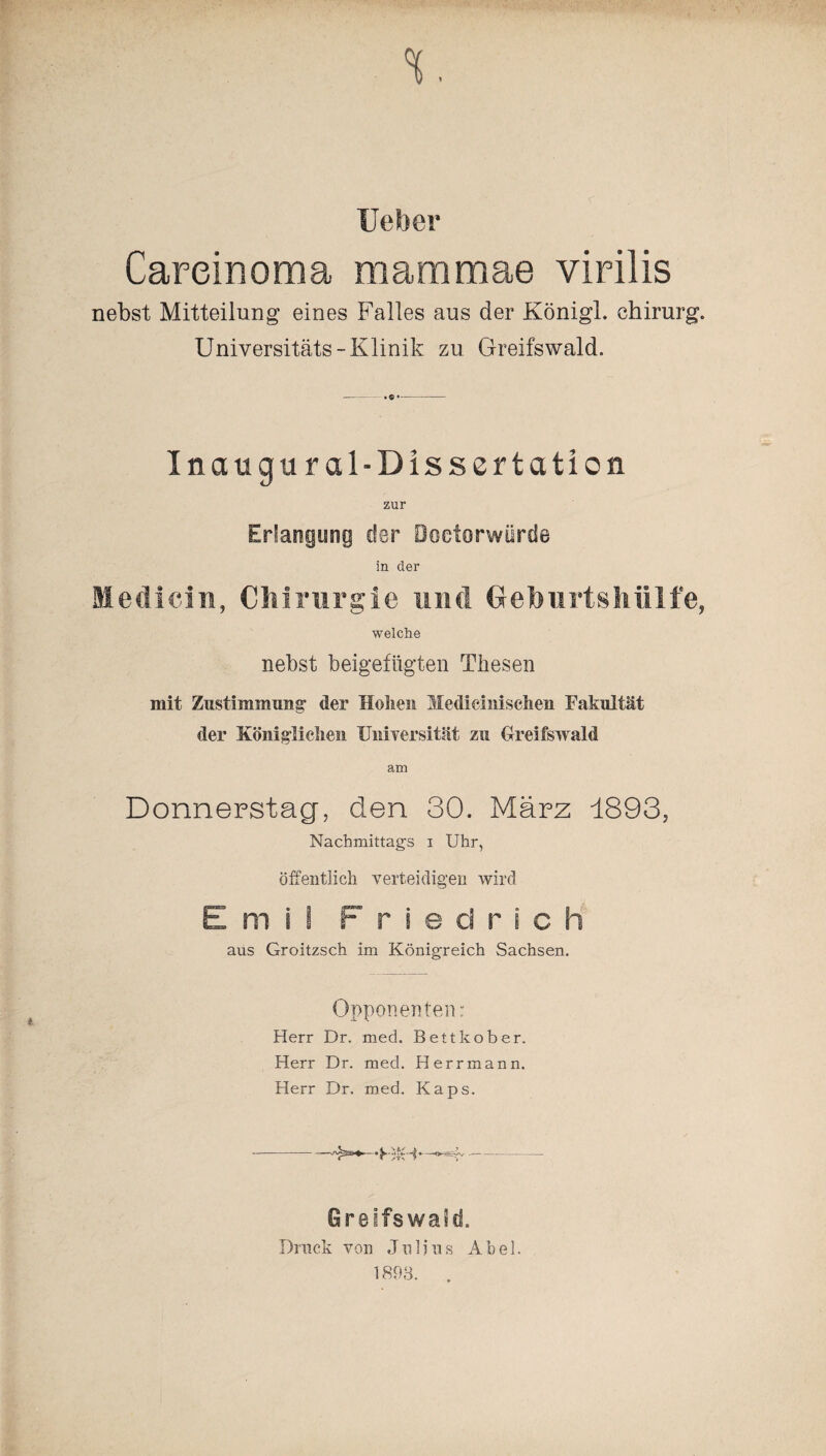 Heber Careinoma maramae virilis nebst Mitteilung eines Falles aus der Königl. chirurg. Universitäts- Klinik zu Greifswald. Inaugural-Dissertation zur Erlangung der öoetorwürde in der Medicin, Chirurgie und Gefourtshülfe, welche nebst beigefügten Thesen mit Zustimmung1 der Hohen Medieini sehen Fakultät der Königlichen Universität zu Greifswald am Donnerstag, den 30. März 1893, Nachmittags i Uhr, öffentlich verteidigen wird Emil Friedrich aus Groitzsch im Königreich Sachsen. Opponenten: Herr Dr. med. Bettkober. Herr Dr. med. Herrmann. Herr Dr. med. Kaps. -- Greifswald. Druck von Julius Abel.