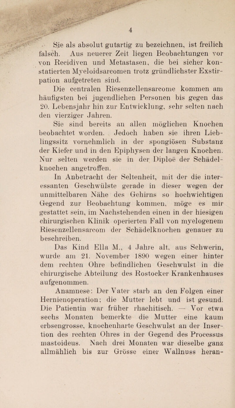 Sie als absolut gutartig zu bezeichnen, ist freilich falsch. Aus neuerer Zeit liegen Beobachtungen vor von Reeidiven und Metastasen, die bei sicher kon¬ statierten Myeloidsarcomen trotz gründlichster Exstir¬ pation aufgetreten sind. Die centralen Riesenzellensarcome kommen am häutigsten bei jugendlichen Personen bis gegen das 20. Lebensjahr hin zur Entwicklung, sehr selten nach den vierziger Jahren. Sie sind bereits an allen möglichen Knochen beobachtet worden. Jedoch haben sie ihren Lieb¬ lingssitz vornehmlich in der spongiösen Substanz der Kiefer und in den Epiphysen der langen Knochen. Nur selten werden sie in der Diploe der Schädel¬ knochen angetroffen. In Anbetracht der Seltenheit, mit der die inter¬ essanten Geschwülste gerade in dieser wegen der unmittelbaren Nähe des Gehirns so hochwichtigen Gegend zur Beobachtung kommen, möge es mir gestattet sein, im Nachstehenden einen in der hiesigen chirurgischen Klinik operierten Pall von myelogenem Riesenzellensarcom der Schädelknochen genauer zu beschreiben. Das Kind Ella M., 4 Jahre alt, aus Schwerin, wurde am 21. November 1890 wegen einer hinter dem rechten Ohre befindlichen Geschwulst in die chirurgische Abteilung des Rostocker Krankenhauses aufgenommen. Anamnese: Der Vater starb an den Folgen einer Hernienoperation; die Mutter lebt und ist gesund. Die Patientin war früher rhachitisch. — Vor etwa sechs Monaten bemerkte die Mutter eine kaum erbsengrosse, knochenharte Geschwulst an der Inser¬ tion des rechten Ohres in der Gegend des Processus mastoideus. Nach drei Monaten war dieselbe ganz allmählich bis zur Grösse einer Wallnuss heran-