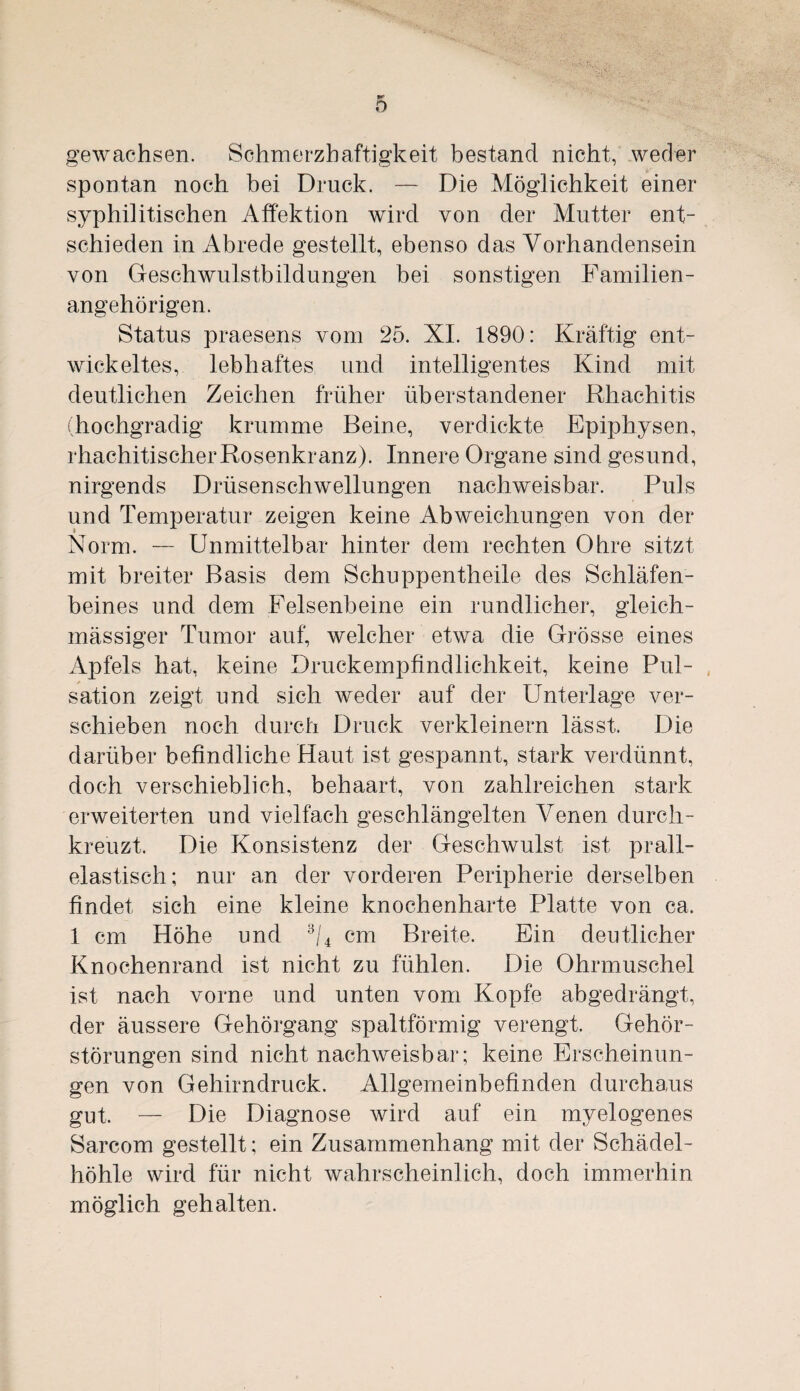 gewachsen. Schmerzhaftigkeit bestand nicht, weder spontan noch bei Druck. — Die Möglichkeit einer syphilitischen Affektion wird von der Mutter ent¬ schieden in Abrede gestellt, ebenso das Vorhandensein von Geschwulstbildungen bei sonstigen Familien¬ angehörigen. Status praesens vom 25. XI. 1890: Kräftig ent¬ wickeltes, lebhaftes und intelligentes Kind mit deutlichen Zeichen früher üb erstandener Rhachitis (hochgradig krumme Beine, verdickte Epiphysen, rhachitischer Rosenkranz). Innere Organe sind gesund, nirgends Drüsenschwellungen nachweisbar. Puls und Temperatur zeigen keine Abweichungen von der Norm. — Unmittelbar hinter dem rechten Ohre sitzt mit breiter Basis dem Schuppentheile des Schläfen¬ beines und dem Felsenbeine ein rundlicher, gleich- mässiger Tumor auf, welcher etwa die Grösse eines Apfels hat, keine Druckempfindlichkeit, keine Pul¬ sation zeigt und sich weder auf der Unterlage ver¬ schieben noch durch Druck verkleinern lässt. Die darüber befindliche Haut ist gespannt, stark verdünnt, doch verschieblich, behaart, von zahlreichen stark erweiterten und vielfach geschlängelten Venen durch¬ kreuzt. Die Konsistenz der Geschwulst ist prall¬ elastisch; nur an der vorderen Peripherie derselben findet sich eine kleine knochenharte Platte von ca. 1 cm Höhe und 3/4 cm Breite. Ein deutlicher Knochenrand ist nicht zu fühlen. Die Ohrmuschel ist nach vorne und unten vom Kopfe abgedrängt, der äussere Gehörgang spaltförmig verengt. Gehör¬ störungen sind nicht nachweisbar; keine Erscheinun¬ gen von Gehirndruck. Allgemeinbefinden durchaus gut. — Die Diagnose wird auf ein myelogenes Sarcom gestellt; ein Zusammenhang mit der Schädel¬ höhle wird für nicht wahrscheinlich, doch immerhin möglich gehalten.