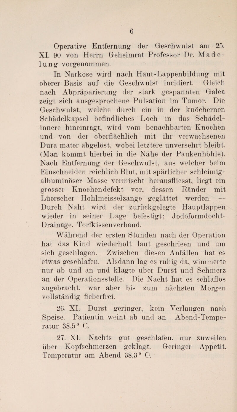 Operative Entfernung der Geschwulst am 25, XI. 90 von Herrn Geheimrat Professor Dr. Made¬ lung vorgenommen. In Narkose wird nach Haut-Lappenbildung mit oberer Basis auf die Geschwulst incidiert. Gleich nach Abpräparierung der stark gespannten Galea zeigt sich ausgesprochene Pulsation im Tumor. Die Geschwulst, welche durch ein in der knöchernen Schädelkapsel befindliches Loch in das Schädel¬ innere hineinragt, wird vom benachbarten Knochen und von der oberflächlich mit ihr verwachsenen Dura mater abgelöst, wobei letztere unversehrt bleibt. (Man kommt hierbei in die Nähe der Paukenhöhle). Nach Entfernung der Geschwulst, aus welcher beim Einschneiden reichlich Blut, mit spärlicher schleimig- albuminöser Masse vermischt herausfliesst, liegt ein grosser Knochendefekt vor, dessen Ränder mit Lüerscher Hohlmeisselzange geglättet werden. Durch Naht wird der zurückgelegte Hauptlappen wieder in seiner Lage befestigt; Jodoformdocht- Drainage, Torfkissenverband. Während der ersten Stunden nach der Operation hat das Kind wiederholt laut geschrieen und um sich geschlagen. Zwischen diesen Anfällen hat es etwas geschlafen. Alsdann lag es ruhig da, wimmerte nur ab und an und klagte über Durst und Schmerz an der Operationsstelle. Die Nacht hat es schlaflos zugebracht, war aber bis zum nächsten Morgen vollständig fieberfrei. 26. XI. Durst geringer, kein Verlangen nach Speise. Patientin weint ab und an. Abend-Tempe¬ ratur 38,5° C. 27. XI. Nachts gut geschlafen, nur zuweilen über Kopfschmerzen geklagt. Geringer Appetit Temperatur am Abend 38,3° C.