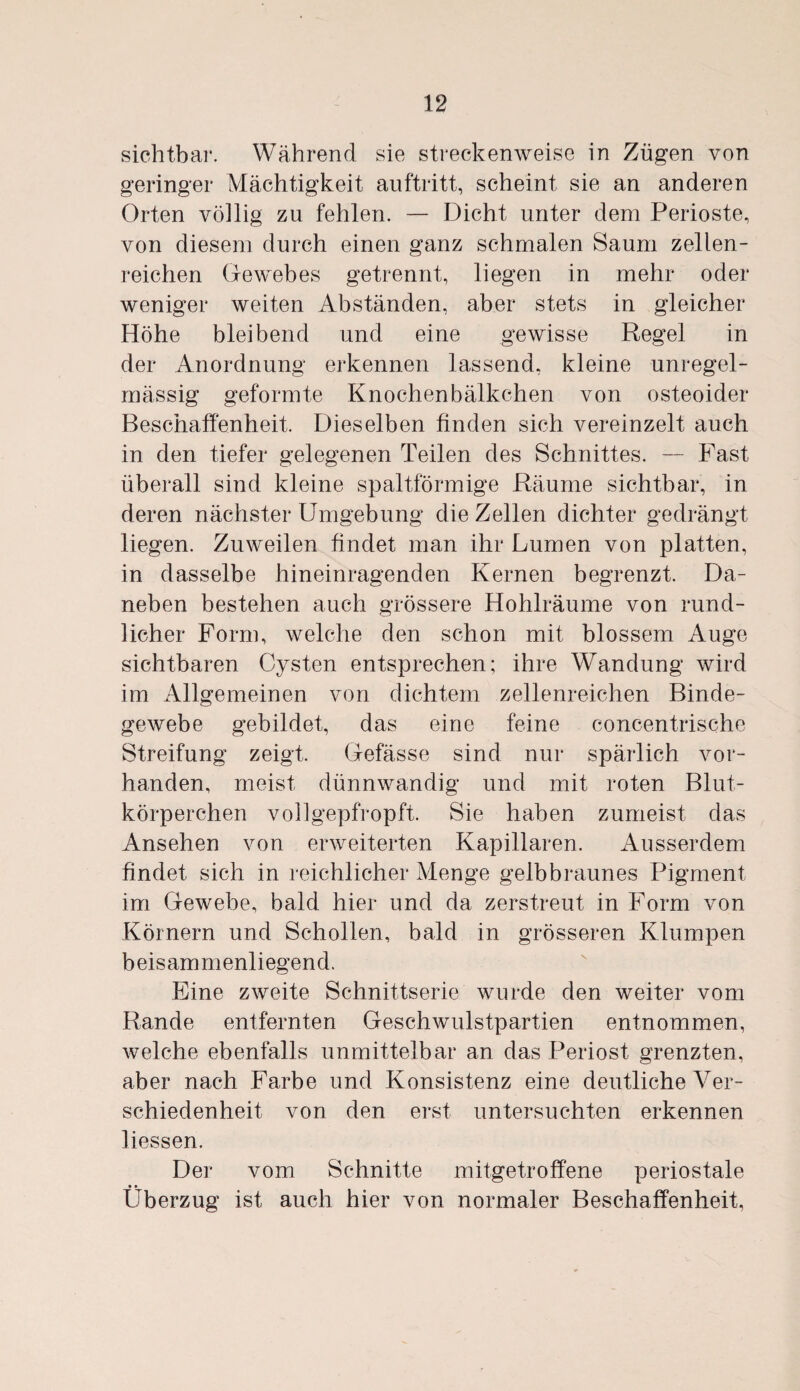 sichtbar. Während sie streckenweise in Zügen von geringer Mächtigkeit auftritt, scheint sie an anderen Orten völlig zu fehlen. — Dicht unter dem Perioste, von diesem durch einen ganz schmalen Saum zellen¬ reichen Gewebes getrennt, liegen in mehr oder weniger weiten Abständen, aber stets in gleicher Höhe bleibend und eine gewisse Regel in der Anordnung erkennen lassend, kleine unregel¬ mässig geformte Knochen bälkchen von osteoider Beschaffenheit. Dieselben finden sich vereinzelt auch in den tiefer gelegenen Teilen des Schnittes. — Fast überall sind kleine spaltförmige Räume sichtbar, in deren nächster Umgebung die Zellen dichter gedrängt liegen. Zuweilen findet man ihr Lumen von platten, in dasselbe hineinragenden Kernen begrenzt. Da¬ neben bestehen auch grössere Hohlräume von rund¬ licher Form, welche den schon mit blossem Auge sichtbaren Cysten entsprechen; ihre Wandung wird im Allgemeinen von dichtem zellenreichen Binde¬ gewebe gebildet, das eine feine concentrische Streifung zeigt. Gefässe sind nur spärlich vor¬ handen, meist dünnwandig und mit roten Blut¬ körperchen vollgepfropft. Sie haben zumeist das Ansehen von erweiterten Kapillaren. Ausserdem findet sich in reichlicher Menge gelbbraunes Pigment im Gewebe, bald hier und da zerstreut in Form von Körnern und Schollen, bald in grösseren Klumpen beisammenliegend. Eine zweite Schnittserie wurde den weiter vom Rande entfernten Geschwulstpartien entnommen, welche ebenfalls unmittelbar an das Periost grenzten, aber nach Farbe und Konsistenz eine deutliche Ver¬ schiedenheit von den erst untersuchten erkennen liessen. Der vom Schnitte mitgetroffene periostale *» Überzug ist auch hier von normaler Beschaffenheit,