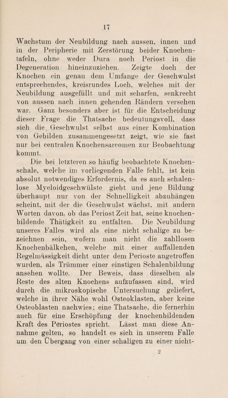 Wachstum der Neubildung nach aussen, innen und in der Peripherie mit Zerstörung beider Knochen¬ tafeln, ohne weder Dura noch Periost in die Degeneration hineinzuziehen. Zeigte doch der Knochen ein genau dem Umfange der Geschwulst entsprechendes, kreisrundes Loch, welches mit der Neubildung ausgefüllt und mit scharfen, senkrecht von aussen nach innen gehenden Rändern versehen war. Ganz besonders aber ist für die Entscheidung dieser Frage die Thatsache bedeutungsvoll, dass sich die Geschwulst selbst aus einer Kombination von Gebilden zusammengesetzt zeigt, wie sie fast nur bei centralen Knochensarcomen zur Beobachtung kommt. Die bei letzteren so häufig beobachtete Knochen¬ schale, welche im vorliegenden Falle fehlt, ist kein absolut notwendiges Erfordernis, da es auch schalen¬ lose Myeloidgeschwülste giebt und jene Bildung überhaupt nur von der Schnelligkeit abzuhängen scheint, mit der die Geschwulst wächst, mit andern Worten davon, ob das Periost Zeit hat, seine knochen¬ bildende Thätigkeit zu entfalten. Die Neubildung unseres Falles wird als eine nicht schalige zu be¬ zeichnen sein, wofern man nicht die zahllosen Knochenbälkchen, welche mit einer auffallenden Regelmässigkeit dicht unter dem Perioste angetroffen wurden, als Trümmer einer einstigen Schalenbildung ansehen wollte. Der Beweis, dass dieselben als Reste des alten Knochens aufzufassen sind, wird durch die mikroskopische Untersuchung geliefert, welche in ihrer Nähe wohl Osteoklasten, aber keine Osteoblasten nachwies; eine Thatsache, die fernerhin auch für eine Erschöpfung der knochenbildenden Kraft des Pöriostes spricht. Lässt man diese An¬ nahme gelten, so handelt es sich in unserem Falle um den Übergang von einer schaligen zu einer nicht-
