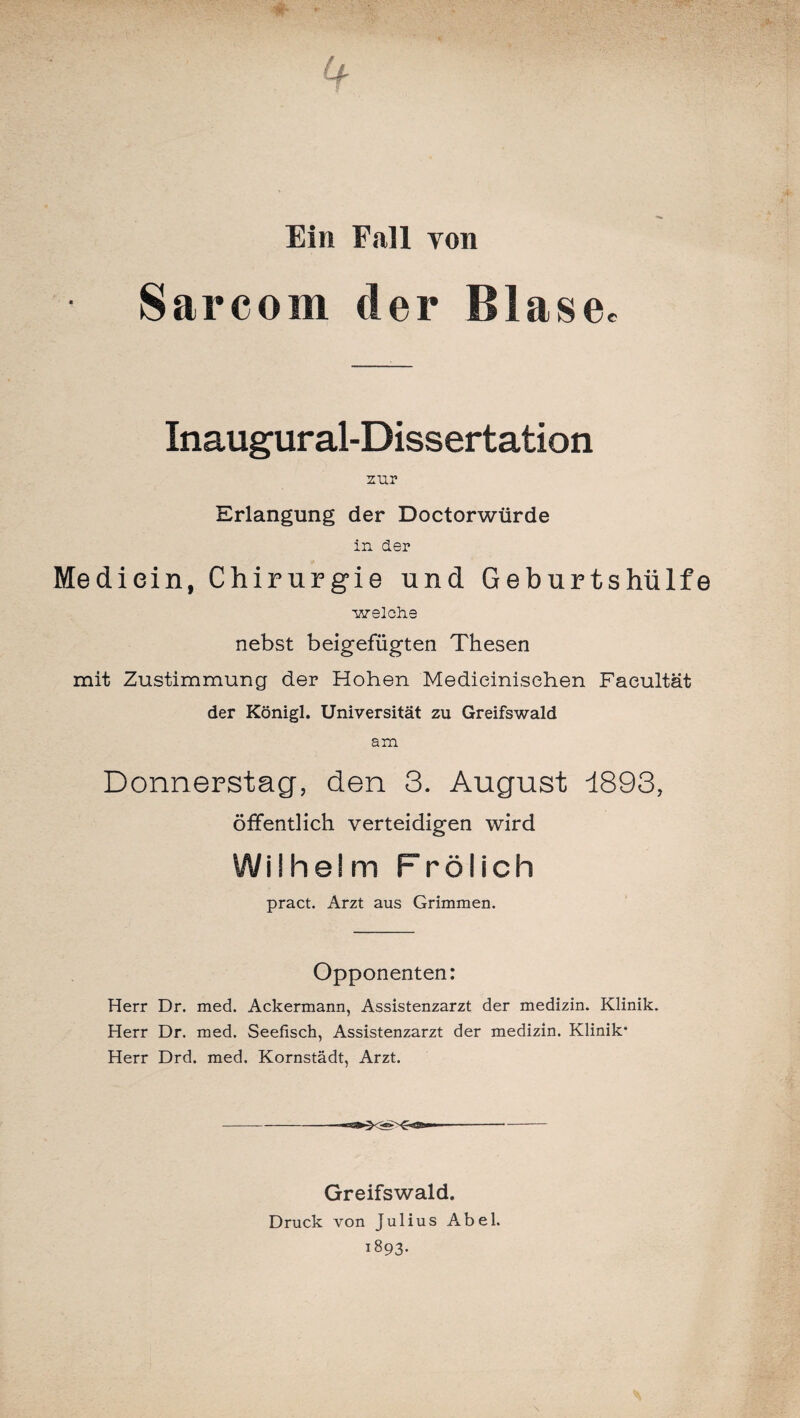 Ein Fall von Sarcoin der Blasee Inaugur al-Diss ertation zur Erlangung der Doctorwürde in der Mediein, Chirurgie und Geburtshülfe welche nebst beigefügten Thesen mit Zustimmung der Hohen Medieinisehen Faeultät der Königl. Universität zu Greifswald am Donnerstag, den 3. August 1893, öffentlich verteidigen wird Wilhelm Frölich pract. Arzt aus Grimmen. Opponenten: Herr Dr. med. Ackermann, Assistenzarzt der medizin. Klinik. Herr Dr. med. Seefisch, Assistenzarzt der medizin. Klinik* Herr Drd. med. Kornstädt, Arzt. Greifswald. Druck von Julius Abel. 1893.