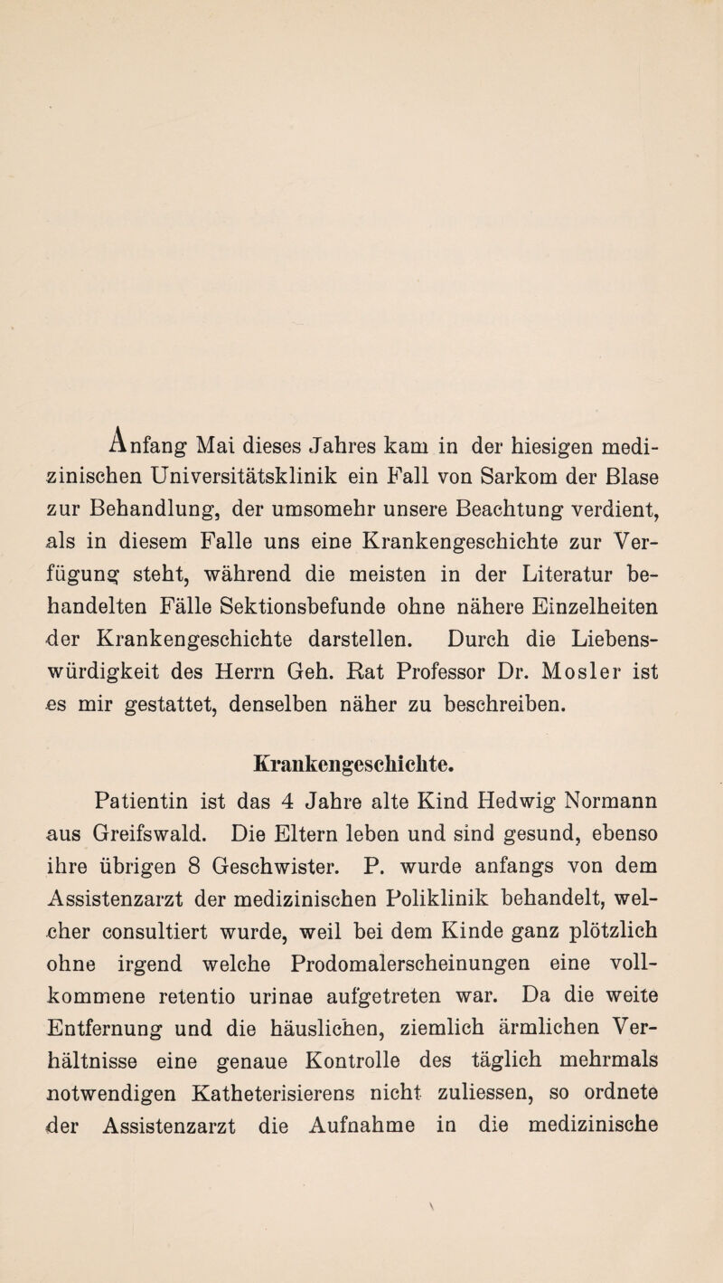 Anfang Mai dieses Jahres kam in der hiesigen medi¬ zinischen Universitätsklinik ein Fall von Sarkom der Blase zur Behandlung, der umsomehr unsere Beachtung verdient, als in diesem Falle uns eine Krankengeschichte zur Ver¬ fügung steht, während die meisten in der Literatur be¬ handelten Fälle Sektionsbefunde ohne nähere Einzelheiten der Krankengeschichte darstellen. Durch die Liebens¬ würdigkeit des Herrn Geh. Rat Professor Dr. Mosler ist es mir gestattet, denselben näher zu beschreiben. Krankengeschichte. Patientin ist das 4 Jahre alte Kind Hedwig Normann aus Greifswald. Die Eltern leben und sind gesund, ebenso ihre übrigen 8 Geschwister. P. wurde anfangs von dem Assistenzarzt der medizinischen Poliklinik behandelt, wel¬ cher consultiert wurde, weil bei dem Kinde ganz plötzlich ohne irgend welche Prodomalerscheinungen eine voll¬ kommene retentio urinae aufgetreten war. Da die weite Entfernung und die häuslichen, ziemlich ärmlichen Ver¬ hältnisse eine genaue Kontrolle des täglich mehrmals notwendigen Katheterisierens nicht zuliessen, so ordnete der Assistenzarzt die Aufnahme in die medizinische